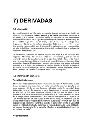 7) DERIVADAS
7.1. Introducción

La creación del cálculo diferencial e integral o llamado simplemente cálculo, es
atribuida principalmente a Isaac Newton y a Leibniz, personajes dedicados a
la ciencia y a la filosofía. El cálculo desde su creación fue una herramienta
matemática inventada en el siglo XVII para resolver problemas de la física y de
la geometría. A partir de su creación, el cálculo ha ocupado un lugar muy
importarte dentro de la cultura occidental, dado que se convirtió en un
instrumento indispensable para la ciencia. Sus aplicaciones son innumerables
no sólo en la física y en la geometría sino también en la química, la biología, la
ingeniería, la economía, etc.

Al remitirnos a la historia del cálculo después del siglo XVII se observan dos
aspectos diferentes. Por un lado están las aplicaciones y por el otro, la
evolución teórica del cálculo mismo. En la actualidad el cálculo además de ser
una herramienta matemática necesaria y útil es también una teoría matemática
completa y rigurosa. En particular y para los intereses de esta unidad se le dará
prioridad a la solución de problemas y en este sentido se le dará solución al
problema fundamental que propició la creación del Cálculo Diferencial, siendo
éste: La obtención de la recta tangente a una curva en un punto:


7.2. Interpretación geométrica

Velocidad instantánea
Muchos de nosotros tenemos la noción intuitiva de velocidad como rapidez con
la que se recorre una distancia en un cierto intervalo tiempo. Por ejemplo, si un
carro recorre, 100 Km en una hora, su velocidad media (o promedio) debe
haber sido 100 km/h. Es claro que el carro durante todo el trayecto no conservó
la velocidad de 100 km/h, dado que disminuye la velocidad al pasar por los
poblados, y la aumenta al rebasar otros vehículos. Es decir, la velocidad varía
en el tiempo. Ahora, si el conductor del automóvil quiere realizar el recorrido de
100 km que existen de una ciudad a otra en una hora, es necesario que en
ciertos momentos la velocidad del automóvil supere los 100 km/h para que se
recuperen los kilómetros faltantes cuando el conductor circula a velocidad
menor a 100 km/h. De hecho saber que la velocidad promedio es de 100 km/h,
de ninguna forma responde la pregunta: ¿Cuál es la velocidad del automóvil en
un instante particular?


Velocidad media
 