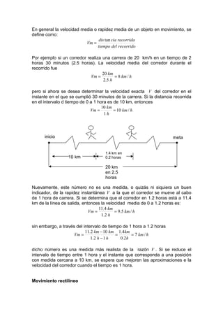En general la velocidad media o rapidez media de un objeto en movimiento, se
define como:
                                 dis tan cia recorrida
                          Vm =
                                tiempo del recorrido

Por ejemplo si un corredor realiza una carrera de 20 km/h en un tiempo de 2
horas 30 minutos (2.5 horas). La velocidad media del corredor durante el
recorrido fue
                                   20 km
                             Vm =         = 8 km / h
                                   2 .5 h

pero si ahora se desea determinar la velocidad exacta V del corredor en el
instante en el que se cumplió 30 minutos de la carrera. Si la distancia recorrida
en el intervalo d tiempo de 0 a 1 hora es de 10 km, entonces
                                    10 km
                              Vm =        = 10 km / h
                                     1h




      inicio                                                           meta
        •                                                                •
                                     1.4 km en
                  10 km              0.2 horas

                                     20 km
                                     en 2.5
                                     horas

Nuevamente, este número no es una medida, o quizás ni siquiera un buen
indicador, de la rapidez instantánea V a la que el corredor se mueve al cabo
de 1 hora de carrera. Si se determina que el corredor en 1.2 horas está a 11.4
km de la línea de salida, entonces la velocidad media de 0 a 1.2 horas es:
                                  11.4 km
                             Vm =         = 9.5 km / h
                                   1 .2 h

sin embargo, a través del intervalo de tiempo de 1 hora a 1.2 horas
                           11.2 km − 10 km 1.4km
                     Vm =                  =        = 7 km / h
                              1 .2 h − 1 h   0 .2 h

dicho número es una medida más realista de la razón V . Si se reduce el
intervalo de tiempo entre 1 hora y el instante que corresponda a una posición
con medida cercana a 10 km, se espera que mejoren las aproximaciones e la
velocidad del corredor cuando el tiempo es 1 hora.


Movimiento rectilíneo
 