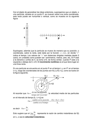 Con el objeto de generalizar las ideas anteriores, supongamos que un objeto, o
una partícula, situada en un punto P, se mueven sobre una recta coordenada,
esta recta puede ser horizontal o vertical, como se muestra en la siguiente
figura




             P   •

                                                            •
             0                            0                 P



Supóngase, además que la partícula se mueve de manera que su posición, o
coordenada, sobre la recta, está dada por la función s = f (t ) , en donde “ t ”
indica el tiempo. Los valores de “ s ” son distancias dirigidas medidas desde 0
(cero), en unidades como pueden ser: centímetros, metros, pies, etc. Si P está
a la derecha o arriba de 0, se toma s>0, de forma similar, cuando P está a la
izquierda o debajo de 0, s<0. El movimiento rectilíneo es el que tiene lugar en
una línea recta.

Si una partícula se encuentra en el punto P en el tiempo t1 y en P’ en el tiempo
t1+∆t, luego las coordenadas de los puntos son f(t1) y f(t1+∆t), como se ilustra en
la figura siguiente.
                                        f(t1)       f(t1+∆t)
                                       P
                                          •             •
                                           t1               P’
                            0

                                   0            t1+∆t
                                   •

                        dis tan cia recorrida
Al recordar que Vm =                          , la velocidad media de las partículas
                       tiempo del recorrido
en el intervalo de tiempo [t1, t1+∆t] es
                         cambio en la posición f (t1 + ∆ t ) − f (t1 )
                   Vm =                          =
                          cambio en el tiempo             ∆t

                 ∆s
es decir Vm =       .
                 ∆t
                         ∆s
Esto sugiere que el lim       representa la razón de cambio instantáneo de f(t)
                         ∆t
                        ∆t →0

en t1, o sea la velocidad instantánea.
 