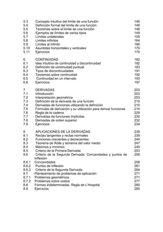 5.3     Concepto intuitivo del límite de una función                     146
5.4     Definición formal del límite de una función                      148
5.5     Teoremas sobre el límite de una función                          148
5.6     Ejemplos de límites de varios tipos                              149
5.7     Límites unilaterales                                             159
5.8     Límites infinitos                                                164
5.9     Límites al infinito                                              166
5.10    Asuntotas horizontales y verticales                              170
5.11    Ejercicios                                                       174

6       CONTINUIDAD                                                      182
6.1     Idea intuitiva de continuidad y discontinuidad                   182
6.2     Definición de continuidad puntual                                183
6.3     Tipos de discontinuidades                                        191
6.4     Teoremas sobre continuidad                                       192
6.5      Continuidad en un intervalo                                     193
6.6     Ejercicios                                                       197

7       DERIVADAS                                                        203
7.1     Introducción                                                     203
7.2     Interpretación geométrica                                        203
7.3     Definición de la derivada de una función                         210
7.4     Derivadas de funciones utilizando la definición                  210
7.5     Fórmulas de derivación y su utilización para derivar funciones   214
7.6     Regla de la cadena                                               229
7.7     Derivadas de funciones implícitas                                230
7.8     Derivadas de orden superior                                      232
7.9     Ejercicios                                                       234

8        APLICACIONES DE LA DERIVADAS                                    239
8.1      Rectas tangentes y rectas normales                              239
8.2      Funciones crecientes y decrecientes                             244
8.3      Teorema de Rolle y teorema del valor medio                      247
8.4      Máximos y mínimos                                               249
8.5      Criterio de la Primera Derivada                                 253
8.6      Criterio de la Segunda Derivada: Concavidades y puntos de       258
        Inflexión
8.6.1   Concavidades                                                     258
8.6.2    Puntos de Inflexión                                             261
8.6.3    Criterio de la Segunda Derivada                                 264
8.7     Planteamiento de problemas de aplicación                         271
8.7.1   Problemas geométricos                                            271
8.7.2   Problemas sobre costos                                           277
8.8     Formas Indeterminadas. Regla de L’Hospital                       280
8.9     Ejercicios                                                       285
 