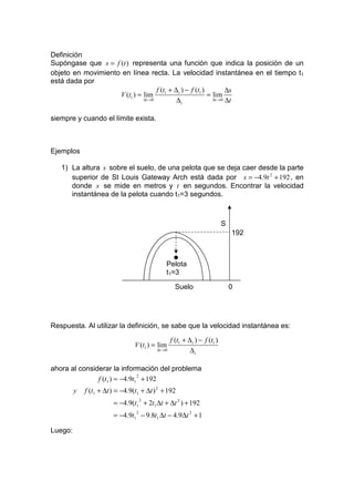Definición
Supóngase que s = f (t ) representa una función que indica la posición de un
objeto en movimiento en línea recta. La velocidad instantánea en el tiempo t1
está dada por
                                     f (t1 + ∆ t ) − f (t1 )          ∆s
                    V (t1 ) = lim                            = lim
                              ∆t → 0          ∆t               ∆t → 0 ∆t



siempre y cuando el límite exista.



Ejemplos

   1) La altura s sobre el suelo, de una pelota que se deja caer desde la parte
      superior de St Louis Gateway Arch está dada por s = −4.9t 2 + 192 , en
      donde s se mide en metros y t en segundos. Encontrar la velocidad
      instantánea de la pelota cuando t1=3 segundos.



                                                                            S
                                                                                192


                                                   •
                                              Pelota
                                              t1=3

                                                    Suelo                       0




Respuesta. Al utilizar la definición, se sabe que la velocidad instantánea es:

                                                  f (t1 + ∆ t ) − f (t1 )
                                 V (t1 ) = lim
                                          ∆t →0            ∆t

ahora al considerar la información del problema
               f (t1 ) = −4.9t1 + 192
                               2


         y   f (t1 + ∆t ) = −4.9(t1 + ∆t ) 2 + 192
                        = −4.9(t1 + 2t1 ∆t + ∆t 2 ) + 192
                                      2


                        = −4.9t1 − 9.8t1 ∆t − 4.9∆t 2 + 1
                                  2



Luego:
 