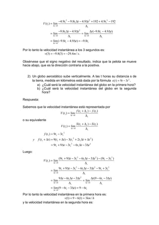 −4.9t12 − 9.8t1 ∆t − 4.9∆t 2 + 192 + 4.9t12 − 192
                 V (t1 ) = lim
                          ∆t →0                         ∆t
                                −9.8t1 ∆t − 4.9∆t 2          ∆t (−9.8t1 − 4.9∆t )
                        = lim                       = lim
                          ∆t →0         ∆t            ∆t → 0         ∆t
                        = lim(−9.8t1 − 4.9∆t ) = −9.8t1
                          ∆t →0


Por lo tanto la velocidad instantánea a los 3 segundos es:
                 v(3) = −9.8(3) = −29.4m / s.

Obsérvese que el signo negativo del resultado, indica que la pelota se mueve
hacia abajo, que es la dirección contraria a la positiva.


   2) Un globo aerostático sube verticalmente. A las t horas su distancia s de
      la tierra, medida en kilómetros está dada por la fórmula s (t ) = 9t − 3t 2 .
           a) ¿Cuál será la velocidad instantánea del globo en la primera hora?
           b) ¿Cuál será la velocidad instantánea del globo en la segunda
              hora?

Respuesta:

Sabemos que la velocidad instantánea está representada por
                                         f (t1 + ∆ t ) − f (t1 )
                        V (t1 ) = lim
                                  ∆t →0           ∆t
o su equivalente
                                         S (t + ∆t ) − S (t1 )
                         V (t1 ) = lim 1
                                   ∆t →0          ∆t
                  f (t1 ) = 9t1 − 3t1
                                        2


             f (t1 + ∆t ) = 9(t1 + ∆t ) − 3(t1 + 2t1 ∆t + ∆t 2 )
                                                2
         y
                         = 9t1 + 9∆t − 3t1 − 6t1 ∆t − 3∆t 2
                                            2



Luego:

                                 (9t1 + 9∆t − 3t12 − 6t1 ∆t − 3∆t 2 ) − (9t1 − 3t12 )
                 V (t1 ) = lim
                           ∆t →0                         ∆t
                                 9t1 + 9∆t − 3t12 − 6t1 ∆t − 3∆t 2 − 9t1 + 3t12
                        = lim
                           ∆t →0                      ∆t
                                 9∆t − 6t1 ∆t − 3∆t 2          ∆t (9 − 6t1 − 3∆t )
                        = lim                         = lim
                           ∆t →0         ∆t             ∆t → 0         ∆t
                        = lim(9 − 6t1 − 3∆t ) = 9 − 6t1
                           ∆t →0

Por lo tanto la velocidad instantánea en la primera hora es:
                               v(1) = 9 − 6(1) = 3km / h
y la velocidad instantánea en la segunda hora es:
 