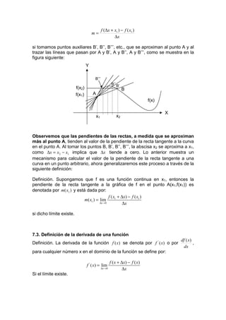 f (∆x + x1 ) − f ( x1 )
                                      m=
                                                       ∆x

si tomamos puntos auxiliares B’, B’’, B’’’, etc., que se aproximan al punto A y al
trazar las líneas que pasan por A y B’, A y B’’, A y B’’’, como se muestra en la
figura siguiente:
                                  Y

                                       B’’’
                                                         B’’ B’
                          f(x2)                                   B
                          f(x1)       A
                                                                               f(x)

                                                                                      X
                                          x1                x2



Observemos que las pendientes de las rectas, a medida que se aproximan
más al punto A, tienden al valor de la pendiente de la recta tangente a la curva
en el punto A. Al tomar los puntos B, B’, B’’, B’’’, la abscisa x2 se aproxima a x1,
como ∆x = x 2 − x1 implica que ∆x tiende a cero. Lo anterior muestra un
mecanismo para calcular el valor de la pendiente de la recta tangente a una
curva en un punto arbitrario, ahora generalizaremos este proceso a través de la
siguiente definición:

Definición. Supongamos que f es una función continua en x1, entonces la
pendiente de la recta tangente a la gráfica de f en el punto A(x1,f(x1)) es
denotada por m( x1 ) y está dada por:
                                           f ( x1 + ∆x) − f ( x1 )
                           m( x1 ) = lim
                                     ∆x →0           ∆x

si dicho límite existe.



7.3. Definición de la derivada de una función
                                                                                          df ( x)
Definición. La derivada de la función f (x) se denota por f ' ( x) o por                          ,
                                                                                            dx
para cualquier número x en el dominio de la función se define por:

                                                        f ( x + ∆x) − f ( x)
                                  f ' ( x) = lim
                                               ∆x → 0            ∆x
Si el límite existe.
 