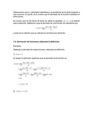 Observemos que la velocidad instantánea y la pendiente de la recta tangente a
una curva en un punto, es lo mismo que la derivada de la función evaluada en
dicho punto.

Es común que en los libros de texto se utilice la igualdad ∆x = h , y al realizar
esta sustitución, llegamos a que la derivada de una función se representa por
                                                     f ( x + h) − f ( x )
                                    f ' ( x) = lim
                                             h →0             h
y esta es la notación que se utilizará en el transcurso del texto.



7.4. Derivación de funciones utilizando la definición

Ejemplos
Obtenga la derivada de cada funcione, utilizando la definición.

1) f ( x) = x 2

Al utilizar la definición sabemos que la derivada de la función es:

               f ( x + h) − f ( x )
f ' ( x) = lim
         h →0           h
              ( x + h) − x 2
                       2
                                        x 2 + 2 xh + h2 − x 2
       = lim                    = lim
         h →0         h            h →0           h
              2 xh + h   2
                                   h(2 x + h)
       = lim               = lim               = lim(2 x + h)
         h →0       h        h →0       h         h →0

       = 2x


      ∴ f ' ( x) = 2 x


2) f ( x) = x 2 + 2 x
 
