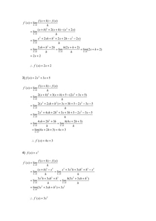 f ( x + h) − f ( x )
 f ' ( x) = lim
          h →0           h
               ( x + h) + 2( x + h) − ( x 2 + 2 x)
                        2
        = lim
          h →0                    h
               x + 2 xh + h + 2 x + 2h − x 2 − 2 x)
                 2             2
        = lim
          h →0                       h
               2 xh + h + 2h
                          2
                                          h(2 x + h + 2)
        = lim                     = lim                  = lim(2 x + h + 2)
          h →0          h            h →0       h          h →0

        = 2x + 2


       ∴ f ' ( x) = 2 x + 2


3) f ( x) = 2 x 2 + 3 x + 5

               f ( x + h) − f ( x)
 f ' ( x) = lim
          h →0          h
               2( x + h) 2 + 3( x + h) + 5 − (2 x 2 + 3x + 5)
        = lim
          h →0                         h
               2( x + 2 xh + h ) + 3x + 3h + 5 − 2 x 2 − 3x − 5
                    2            2
        = lim
          h →0                            h
               2 x + 4 xh + 2h + 3x + 3h + 5 − 2 x 2 − 3x − 5
                  2               2
        = lim
          h →0                            h
               4 xh + 2h + 3h
                          2
                                          h(4 x + 2h + 3)
        = lim                      = lim
          h →0         h             h →0        h
         = lim(4 x + 2h + 3) = 4 x + 3
            h →0




         ∴ f ' ( x) = 4 x + 3


4) f ( x) = x 3

                f ( x + h) − f ( x)
 f ' ( x) = lim
          h →0           h
               ( x + h) − x 3
                        3
                                        x 3 + 3 x 2 h + 3 xh 2 + h3 − x3
        = lim                   = lim
          h →0         h           h →0                  h
               3x h + 3xh + h
                   2        2      3
                                             h(3 x + 3 xh + h 2 )
                                                     2
        = lim                         = lim
          h →0            h             h →0            h
        = lim(3x + 3xh + h ) = 3 x
                    2            2         2
          h →0



       ∴ f ' ( x) = 3x 2
 
