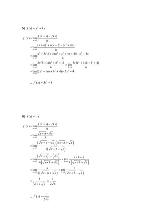 5) f ( x) = x 3 + 4 x

               f ( x + h) − f ( x )
f ' ( x) = lim
         h →0           h
              ( x + h) + 4( x + h) − ( x3 + 4 x)
                       3
       = lim
         h →0                    h
              x + 3x h + 3 xh 2 + h3 + 4 x + 4h − x 3 − 4 x
                3       2
       = lim
         h →0                        h
              3x h + 3xh + h + 4h
                  2         2      3
                                               h(3 x 2 + 3 xh + h 2 + 4)
       = lim                            = lim
         h →0              h              h →0             h
       = lim(3x + 3xh + h + 4) = 3 x + 4
                   2            2         2
           h →0




      ∴ f ' ( x) = 3x 2 + 4




6) f ( x) = x

                  f ( x + h) − f ( x )
f ' ( x) = lim
           h →0            h
                      x+h − x
       = lim
           h →0         h

       = lim
                  (       x+h − x            )(   x+h + x         )
           h →0
                     ( x + h + x)
                            h

             ( x + h ) − ( x ) = lim
                                    2             2

                                                                      x+h−x
       = lim
              h( x + h + x )
           h →0
                                     h(                  h →0
                                                                      x+h + x   )
                                h                                     1
       = lim                                      = lim
           h →0
                  h   (    x+h + x            )       h →0
                                                             (   x+h+ x   )
                      1                  1
       =                        =
           (   x+ x         )           2 x


                            1
      ∴ f ' ( x) =
                           2 x
 