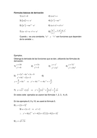 Fórmulas básicas de derivación
         1) (c) ' = 0                                           2) (cx) ' = c

         3) [ cu ] ' = c ⋅ u '                                  4) ( x n ) = nx n −1
                                                                          '




         5) ( u n ) = nu n −1 ⋅ u '
                   '
                                                                6) (u ± v) ' = u '± v '
                                                                         '
                                                                    u  v ⋅ u '− u ⋅ v '
         7) (u ⋅ v) ' = u ⋅ v '+ v ⋅ u '                        8)   =
                                                                   v         v2
         Cuando c es una constante, " u " y " v " son funciones que dependen
         de la variable x .




Ejemplos.
Obtenga la derivada de las funciones que se dan, utilizando las fórmulas de
derivación.
     y = 10                              y = 5x                      y = x3                      y = 7 x5
1)                              2)                              3)                          4)
     y' = 0                              y' = 5                      y ' = 3x 2                  y ' = 35 x 4


     y = 2 x 4 − 6 x 2 + 3x − 9
5)                                  6)
   y ' = 8 x3 − 12 x + 3
    8                                           8
y = 2 = 8 x −2 ⇒ y ' = −8 x −2 −1 = −8 x −3 = − 3
    x                                          x

                           3                          3       1
                                                3          3      3
7) y = x3 = ( x ) 2                               ( x)2 = ( x)2 =
                                                        −1
                                ⇒        y' =                                 x
                                                2          2      2
En estos siete ejemplos se usaron las fórmulas 1, 2, 3, 4 y 6.


En los ejemplos 8, 9 y 10, se usará la fórmula 5.
8) y = ( 2 x + 3)
                       4



         Si u = 2 x + 3 ⇒ u ' = 2

         ∴ y ' = 4 (u )               ⋅ u ' = 4 ( 2 x + 3) ( 2 ) = 8 ( 2 x + 3)
                               4 −1                      3                        3




9) y = 1 − 3x
 