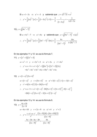 1
        Si u = 1 − 3x ⇒ u ' = −3 y sabiendo que y = 1 − 3x = u                                                  2


                                 1                     1
                         1                 1                     3                     1                            3
                           ( u ) 2 ( u ') = (1 − 3x ) 2 ( −3) = − ⋅
                                   −1                −
        ∴ y' =                                                                                       =−
                                                                                                             2 1 − 3x
                                                                                                 1
                         2                 2                     2
                                                                                  (1 − 3 x )     2




              ( 4x       − 7)
                                 2
10) y =   3          2




                                                                                                 ( 4x        − 7) = (u ) 3
                                                                                                                    2       2
        Si u = 4 x 2 − 7 ⇒ u ' = 8 x                         y sabiendo que y =              3           2



                                                           1

                           ( u ) 3 ( u ') = ( 4 x 2 − 7 ) 3 (8 x ) = ⋅
                                 2
                         2         −1      2             −          2                  8x                       16 x
        ∴ y' =                                                                                       1
                                                                                                         =
                                                                                  (4x       − 7)             3 3 4 x2 − 7
                         3                 3                        3                   2            3




En los ejemplos 11 y 12 se usa la fórmula 7.
11) y = ( x 2 − 1)( 2 x3 + 3)

        u = x2 − 1 y v = 2 x3 + 3 ⇒ u ' = 2 x                               y v ' = 6 x2

        ∴ y ' = u ⋅ v '+ v ⋅ u ' = ( x 2 − 1)( 6 x 2 ) + ( 2 x3 + 3) ( 2 x )
                     =6 x 4 − 6 x 2 + 4 x 4 + 6 x = 10 x 4 − 6 x 2 + 6 x


12) y = (1 − x ) ( 5 x + 1)
                         3              4




        u = (1 − x )                 y v = ( 5 x + 1)         ⇒ u ' = 3 (1 − x ) ( −1) = −3 (1 − x )
                             3                          4                          2                                    2



        y v ' = 4 ( 5 x + 1) ( 5) = 20 ( 5 x + 1)
                                        3                        3




        ∴ y ' = u ⋅ v '+ v ⋅ u ' = (1 − x ) ⋅ 20 ( 5 x + 1) + ( 5 x + 1)  −3 (1 − x ) 
                                           3               3            4             2
                                                                                       
                     =20 (1 − x ) ( 5 x + 1) − 3 ( 5 x + 1) (1 − x )
                                        3        3                      4     2




En los ejemplos 13 y 14 se usa la fórmula 8.
           4 x + 10
13) y =
           2x − 9
        u = 4 x + 10                 y v = 2x − 9 ⇒ u ' = 4                 y v' = 2

                         v ⋅ u '− u ⋅ v ' ( 2 x − 9 )( 4 ) − ( 4 x + 10 )( 2 )
        ∴ y' =                           =
                               v2                    ( 2 x − 9)
                                                                 2


                         8 x − 36 − 8 x − 20                   56
                     =                           =−
                                 ( 2x − 9)                  ( 2x − 9)
                                             2                          2
 