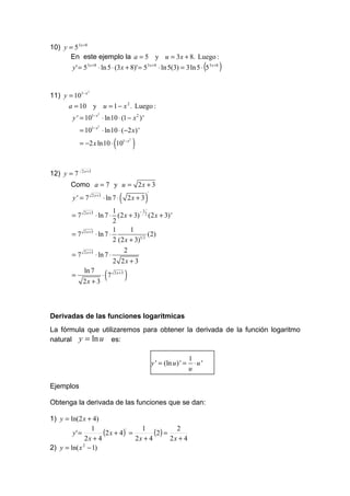 10) y = 5 3 x +8
      En este ejemplo la a = 5 y u = 3 x + 8. Luego :
       y ' = 5 3 x +8 ⋅ ln 5 ⋅ (3 x + 8)' = 53 x +8 ⋅ ln 5(3) = 3 ln 5 ⋅ 5 3 x +8             (   )

11) y = 101− x
               2




      a = 10 y u = 1 − x 2 . Luego :
       y ' = 101− x ⋅ ln10 ⋅ (1 − x 2 ) '
                         2




            = 101− x ⋅ ln10 ⋅ (−2 x) '
                         2




            = −2 x ln10 ⋅ 101− x    (            2

                                                     )
            2 x +3
12) y = 7
       Como a = 7 y u = 2 x + 3

                                         (                )
                                                              '
                     2 x +3
       y' = 7                 ⋅ ln 7 ⋅           2x + 3

             2 x +3             1          −1
       =7              ⋅ ln 7 ⋅ (2 x + 3) 2 (2 x + 3) '
                                2
             2 x +3             1      1
       =7              ⋅ ln 7 ⋅                (2)
                                2 (2 x + 3)1 2
             2 x +3                 2
       =7              ⋅ ln 7 ⋅
                                2 2x + 3
       =
             ln 7
             2x + 3
                              (
                              ⋅ 7   2 x +3
                                             )


Derivadas de las funciones logarítmicas
La fórmula que utilizaremos para obtener la derivada de la función logaritmo
natural y = ln u es:

                                                                                      1
                                                                  y ' = (ln u ) ' =     ⋅u'
                                                                                      u

Ejemplos

Obtenga la derivada de las funciones que se dan:

1) y = ln(2 x + 4)

        y' =
                1
                     (2 x + 4)' = 1 (2) = 2
              2x + 4             2x + 4  2x + 4
2) y = ln( x 2 − 1)
 