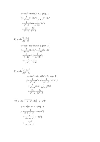 y = ln( x 2 + 1) + ln( x3 + 2) prop. 1
               1                  1
         y' =    (x 2 + 1 ) ' + 3      (x 3 + 2 ) '
            x +12
                                x +2
               1              1
           = 2   ( 2 x) + 3       ( 3x 2 )
            x +1           x +2
             2x       3x 2
           = 2   +
            x + 1 x3 + 2


          1 − 2x 
8) y = ln        
          3x + 1 

         y = ln(1 − 2 x) − ln(3x + 1) prop. 2
                 1                   1
         y' =        ( 1 − 2 x) '−        ( 3x + 1 ) '
              1 − 2x               3x + 1
                 1                 1
            =        ( −2 ) −          (3)
              1 − 2x            3x + 1
                   2          3
            =−           −
                1 − 2 x 3x + 1


          x2 + x 
9) y = ln 2
          3x − 7 
                  
               y = ln( x 2 + x) − ln(3x 2 − 7) prop. 2
                       1                   1
               y' = 2       (x 2 + x) '− 2        ( 3x2 − 7 ) '
                     x +x               3x − 7
                       1                1
                  = 2       ( 2 x) − 2       ( 6 x)
                     x +x           3x − 7
                      2x          6x
                  = 2       − 2
                     x + x 3x − 7


10) y = ln 1 − x − x 3 = ln (1 − x − x 3 )
                                              1
                                                  2




          y = 1 ln (1 − x − x3 ) prop. 3
              2



                          3 (
                             1 − x − x3 ) '
              1       1
         y' =   ⋅
              2 1− x − x

                         3 (
                             1 − 3x 2 )
                    1
            =
              2(1 − x − x )
                 1 − 3x 2
            =
              2 − 2 x − 2 x3
 