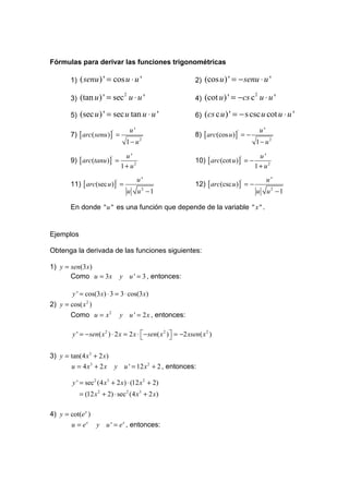 Fórmulas para derivar las funciones trigonométricas

        1)   ( senu ) ' = cos u ⋅ u '                             2)   (cos u ) ' = − senu ⋅ u '

        3)   (tan u ) ' = sec2 u ⋅ u '                            4)   (cot u ) ' = −cs c2 u ⋅ u '

        5)   (sec u ) ' = sec u tan u ⋅ u '                       6)   (cs c u ) ' = − s csc u cot u ⋅ u '
                                       u'                                                    u'
        7) [ arc( senu )] =                                       8) [ arc(cos u ) ] = −
                            '                                                      '

                                      1− u   2
                                                                                            1 − u2

                                      u'                                                      u'
        9) [ arc(tanu )] =                                        10) [ arc(cot u )] = −
                           '                                                           '

                                    1 + u2                                                  1 + u2
                                             u'                                                   u'
        11) [ arc(sec u )] =                                      12) [ arc(csc u ) ] = −
                                '                                                      '

                                      u u2 − 1                                              u u2 − 1

        En donde " u " es una función que depende de la variable " x " .


Ejemplos

Obtenga la derivada de las funciones siguientes:

1) y = sen(3x)
       Como u = 3x                  y u ' = 3 , entonces:

        y ' = cos(3x) ⋅ 3 = 3 ⋅ cos(3 x)
2) y = cos( x 2 )
       Como u = x 2                 y u ' = 2 x , entonces:

        y ' = − sen( x 2 ) ⋅ 2 x = 2 x ⋅  − sen( x 2 )  = −2 xsen( x 2 )
                                                       

3) y = tan(4 x3 + 2 x)
        u = 4 x3 + 2 x          y u ' = 12 x 2 + 2 , entonces:

        y ' = sec2 (4 x3 + 2 x) ⋅ (12 x 2 + 2)
             = (12 x 2 + 2) ⋅ sec 2 (4 x 3 + 2 x)

4) y = cot(e x )
        u = ex      y u ' = e x , entonces:
 