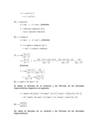 y ' = − csc 2 (e x ) ⋅ e x
            = −e x ⋅ cs c2 (e x )

5) y = sec( senx)
       u = senx y u ' = cos x , entonces:

         y ' = sec( senx) ⋅ tan( senx) ⋅ cos x
            = cos x ⋅ sec( senx) ⋅ tan( senx)

6) y = cs c(tan x)
         u = tan x       y u ' = sec2 x , entonces:

         y ' = −cs c(tan x) ⋅ cot(tanx) ⋅ sec2 x
            = − sec 2 x ⋅ cs c(tan x) ⋅ cot(tanx) ⋅

            2x + 3 
7) y = sen         
            6x − 7 
             2x + 3          (6 x − 7) ⋅ 2 − (2 x + 3) ⋅ 6 12 x − 14 − 12 x − 18     −32
        u=            y u' =                              =                      =
             6x − 7                  (6x − 7)                   (6x − 7)           (6x − 7)
                                                2                         2                 2


       Entonces:

                    2 x + 3   −32 
         y ' = cos          ⋅           2 
                    6 x − 7   (6 x − 7) 
                     32             2x + 3 
             =−              ⋅ cos         
                 (6 x − 7)          6x − 7 
                           2


8) y = tan(3x + 9) ⋅ sec( x5 + 2)

Al utilizar la derivada de un producto y las fórmulas de las derivadas
trigonométricas, llegamos a lo siguiente:

         y ' = tan(3x + 9) ⋅ sec( x5 + 2) ⋅ tan( x5 + 2) ⋅ 5 x 4  + sec( x5 + 2) sec 2 (3x + 9) ⋅ 3
                                                                                                   
            = 5 x 4 ⋅ tan(3x + 9) ⋅ sec( x5 + 2) ⋅ tan( x 5 + 2) ⋅ +3sec( x 5 + 2)sec 2 (3x + 9)

         sen ( 2 x )
9) y =
         cos ( 2 x )

Se utiliza la derivada de un cociente y las fórmulas de las derivadas
trigonométricas:
 