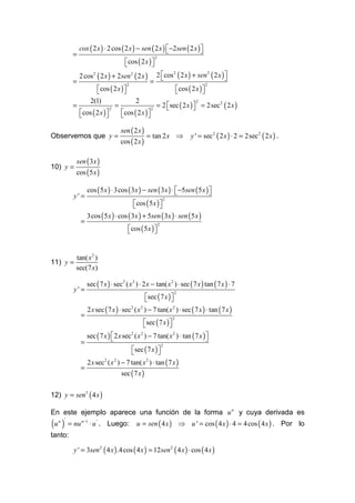 cox ( 2 x ) ⋅ 2 cos ( 2 x ) − sen ( 2 x )  −2sen ( 2 x ) 
                                                                      
         =
                                    cos ( 2 x ) 
                                                     2
                                                
             2 cos 2 ( 2 x ) + 2sen2 ( 2 x )         2 cos 2 ( 2 x ) + sen 2 ( 2 x ) 
                                                                                     
         =                                       =
                   cos ( 2 x )                      cos ( 2 x ) 
                                     2                                       2
                                                                 
              2(1)                  2
                                               = 2 sec ( 2 x )  = 2sec 2 ( 2 x )
                                                                  2
         =                  =                                  
           cos ( 2 x )      cos ( 2 x ) 
                          2                  2
                                        

                                  sen ( 2 x )
Observemos que y =                              = tan 2 x ⇒           y ' = sec 2 ( 2 x ) ⋅ 2 = 2sec 2 ( 2 x ) .
                                  cos ( 2 x )

           sen ( 3x )
10) y =
           cos ( 5 x )

                 cos ( 5 x ) ⋅ 3cos ( 3x ) − sen ( 3x ) ⋅  −5sen ( 5 x ) 
                                                                         
          y' =
                                       cos ( 5 x ) 
                                                             2
                                                   
                 3cos ( 5 x ) ⋅ cos ( 3x ) + 5sen ( 3x ) ⋅ sen ( 5 x )
             =
                                       cos ( 5 x ) 
                                                         2
                                                   


           tan( x 2 )
11) y =
           sec(7 x)

                 sec ( 7 x ) ⋅ sec 2 ( x 2 ) ⋅ 2 x − tan( x 2 ) ⋅ sec ( 7 x ) tan ( 7 x ) ⋅ 7
          y' =
                                            sec ( 7 x ) 
                                                                 2
                                                        
                 2 x sec ( 7 x ) ⋅ sec ( x ) − 7 tan( x 2 ) ⋅ sec ( 7 x ) ⋅ tan ( 7 x )
                                      2   2

             =
                                              sec ( 7 x ) 
                                                                 2
                                                          
                 sec ( 7 x )  2 x sec 2 ( x 2 ) − 7 tan( x 2 ) ⋅ tan ( 7 x ) 
                                                                             
             =
                                   sec ( 7 x ) 
                                                             2
                                               
                 2 x sec ( x ) − 7 tan( x ) ⋅ tan ( 7 x )
                        2   2            2

             =
                                  sec ( 7 x )


12) y = sen3 ( 4 x )

En este ejemplo aparece una función de la forma u n y cuya derivada es
(u )
  n '
        = nu n −1 ⋅ u ' . Luego:          u = sen ( 4 x ) ⇒ u ' = cos ( 4 x ) ⋅ 4 = 4 cos ( 4 x ) . Por lo
tanto:

          y ' = 3sen 2 ( 4 x ) .4 cos ( 4 x ) = 12sen2 ( 4 x ) ⋅ cos ( 4 x )
 