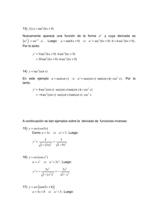 13) f ( x) = tan 5 (6 x + 9)

Nuevamente aparece una función de la forma u n y cuya derivada es
(u )
   n '
         = nu n −1 ⋅ u ' . Luego:           u = tan(6 x + 9) ⇒ u ' = sec2 (6 x + 9) ⋅ 6 = 6sec2 (6 x + 9) .
Por lo tanto:

           y ' = 5 tan 4 (6 x + 9) ⋅ 6sec 2 (6 x + 9)
              = 30 tan 4 (6 x + 9) ⋅ 6sec 2 (6 x + 9)


14) y = sec 4 (cot x)

En este ejemplo u = sec(cot x) ⇒ u ' = sec(cot x) ⋅ tan(cot x)(− csc 2 x) . Por lo
tanto:

           y ' = 4sec3 (cot x) ⋅ sec(cot x) tan(cot x)(− csc2 x)
              = −4sec3 (cot x) ⋅ sec(cot x) tan(cot x) ⋅ csc 2 x




A continuación se dan ejemplos sobre la derivada de funciones inversas:

15) y = arc( sen3x)
      Como u = 3x ⇒ u ' = 3 . Luego:

                       3                    3
           y' =                    =
                    1 − (3x)   2
                                        1 − 9x2


16) y = arc(cos x3 )
       u = x3 ⇒ u ' = 3x 2 . Luego:

                       3x 2                     3x 2
           y' = −                      =−
                     1 − ( x2 )2             1 − x4


17) y = arc [tan(5 x + 8)]
          u = 5 x + 8 ⇒ u ' = 5 . Luego:
 