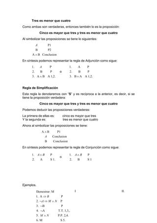 Tres es menor que cuatro
Como ambas son verdaderas, entonces también lo es la proposición:
               Cinco es mayor que tres y tres es menor que cuatro
Al simbolizar las proposiciones se tiene lo siguientes:
           A           P1
           B           P2
       A ∧ B Conclusion
En síntesis podemos representar la regla de Adjunción como sigue:
      1.       A        P                  1.       A   P
       2.   B    P              o          2.    B   P
       3. A ∧ B A 1,2.                     3. B ∧ A A 1,2.


Regla de Simplificación
Esta regla la denotaremos con “S” y es recíproca a la anterior, es decir, si se
tiene la proposición verdadera:
               Cinco es mayor que tres y tres es menor que cuatro
Podemos deducir las proposiciones verdaderas:
La primera de ellas es:             cinco es mayor que tres
Y la segunda es:                    tres es menor que cuatro
Ahora al simbolizar las proposiciones se tiene:
                A∧B    P1
                 A  Conclusion
                   B        Conclusion
En síntesis podemos representar la regla de Conjunción como sigue:

      1. A ∧ B          P                  1. A ∧ B     P
                                o
      2.   A            S 1.               2.   B       S1




Ejemplos.

           Demostrar: M                         I                    II.
           1. A ⇒ B              P
           2. ¬A ⇒ M ∧ N         P
           3. ¬B                 P
           4. ¬A               T.T. 1,3,.
           5. M ∧ N            P.P. 2,4.
           6. M                  S 5.
 