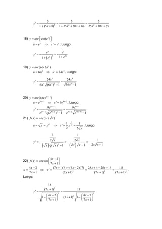 5                    5                 5
        y' =                   =                     =
               1 + (5 x + 8) 2
                                 1 + 25 x + 80 x + 64 25 x + 80 x + 65
                                         2                2




18) y = arc cot(e x ) 
                      
        u = ex      ⇒ u ' = e x . Luego:

                      ex                    ex
        y' = −                    =−
                 1 + (ex )               1 + e2 x
                             2




19) y = arc(sec 6 x 4 )
       u = 6 x 4 ⇒ u ' = 24 x3 . Luego:

                       24 x3                      24 x 4
        y' =                              =
               6 x 4 (6 x 4 )2 − 1                36 x8 − 1


20) y = arc(sec e9 x − 2 )
       u = e9 x − 2 ⇒ u ' = 9e9 x − 2 . Luego:
                        9e9 x − 2                       9e9 x − 2
        y' =                                  =
               e 9 x − 2 (e 9 x − 2 ) 2 − 1       e9 x − 2 e18 x − 4 − 1
21) f ( x) = arc(cs c x )
                                                       1
                                       1 −     1
        u= x=x          12
                                 ⇒ u' = x 2 =     . Luego:
                                       2      2 x

                              1                                1
                           2 x                              2 x         1
        y' = −                                =−                  =−
                 ( x)        ( x )2 − 1              ( )   x x −1    2x x − 1



                     4x − 2 
22) f ( x) = arcsen         
                     7x +1 
    4x − 2              (7 x + 1)(4) − (4 x − 2)(7) 28 x + 4 − 28 x + 14       18
u=            ⇒ u' =                               =                     =             .
    7x + 1                       (7 x + 1) 2
                                                         (7 x + 1) 2
                                                                           (7 x + 1) 2
Luego:

                        18
                    (7 x + 1)2                                 18
        y' =                              =
                     4x − 2                                      4x − 2 
                                     2                                         2

                 1−                         (7 x + 1)    2
                                                               1−         
                     7x + 1                                      7x +1 
 
