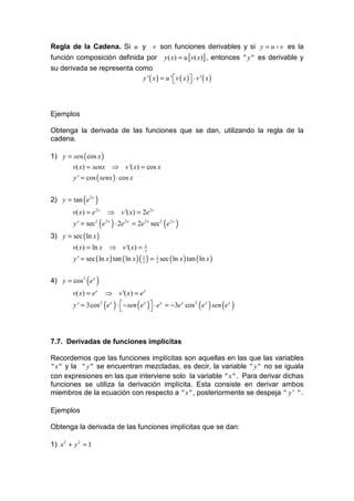 Regla de la Cadena. Si u y v son funciones derivables y si y = u o v es la
función composición definida por y ( x) = u [ v( x)] , entonces " y " es derivable y
su derivada se representa como
                            y ' ( x ) = u ' v ( x )  ⋅ v ' ( x )
                                                    



Ejemplos

Obtenga la derivada de las funciones que se dan, utilizando la regla de la
cadena.

1) y = sen ( cos x )
      v( x) = senx ⇒ v '( x) = cos x
         y ' = cos ( senx ) ⋅ cos x


2) y = tan ( e 2 x )
         v( x ) = e 2 x   ⇒ v '( x) = 2e 2 x
         y ' = sec 2 ( e 2 x ) ⋅ 2e 2 x = 2e 2 x sec2 ( e 2 x )
3) y = sec ( ln x )
         v( x) = ln x ⇒ v '( x) =            1
                                             x

         y ' = sec ( ln x ) tan ( ln x ) ( 1 ) = 1 sec ( ln x ) tan ( ln x )
                                           x     x



4) y = cos 3 ( e x )
         v( x ) = e x     ⇒ v '( x) = e x
         y ' = 3cos 2 ( e x ) ⋅  − sen ( e x )  ⋅ e x = −3e x cos 2 ( e x ) sen ( e x )
                                               



7.7. Derivadas de funciones implícitas

Recordemos que las funciones implícitas son aquellas en las que las variables
" x " y la " y " se encuentran mezcladas, es decir, la variable " y " no se iguala
con expresiones en las que interviene solo la variable " x " . Para derivar dichas
funciones se utiliza la derivación implícita. Esta consiste en derivar ambos
miembros de la ecuación con respecto a " x " , posteriormente se despeja " y ' " .

Ejemplos

Obtenga la derivada de las funciones implícitas que se dan:

1) x 2 + y 2 = 1
 