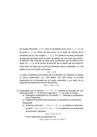 Se puede interpretar f '' ( x ) como la pendiente de la curva y = f ' ( x ) en
   el punto   ( x, f ' ( x ) ) .   Dicho de otra forma, es la razón de cambio de la
   pendiente de la curva original y = f ( x ) . En general se puede interpretar
   la segunda derivada como la razón de cambio de una razón de cambio.
   El ejemplo más conocido de esto es la aceleración que se define como
   sigue. Si s = s ( t ) es la función de posición de un objeto que se mueve en
   línea recta, se sabe que su primera derivada indica la velocidad v ( t ) del
   objeto como una función del tiempo:
                                     v (t ) = s ' (t )
   La razón instantánea de cambio de la velocidad con respecto al tiempo
   se llama aceleración g ( t ) del objeto. De esta forma, la función
   aceleración es la derivada de la función velocidad y, por tanto, es la
   segunda derivada de la función de posición:
                              a ( t ) = v ' ( t ) = s '' ( t )

2) Supóngase que la función s = t 3 − 4t 2 + 7t , describe la posición de una
   partícula donde " t " se mide en segundos y " s " se mide en metros.
      a) Obtenga la aceleración en el instante " t " . Obtenga la aceleración
          a los 5 segundos.
      b) Grafique la posición de la partícula, la velocidad y la aceleración.
      Respuesta:
      a) Al derivar la función s = f (t ) = t 3 − 4t 2 + 7t , se obtiene la velocidad,
         es decir: v ( t ) = s ' ( t ) = 3t 2 − 8t + 7 . Y la aceleración es la derivada
         de la función velocidad:
                                        a ( t ) = v ' ( t ) = 6t − 8
         A los 5 segundos la aceleración es:
                            a ( 5 ) = 6 ( 5 ) − 8 = 30 − 8 = 22m / s 2
 