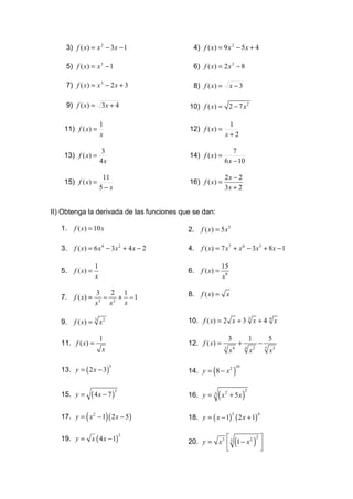 3) f ( x) = x 2 − 3x − 1                4) f ( x) = 9 x 2 − 5 x + 4

     5) f ( x) = x 3 − 1                     6) f ( x) = 2 x 3 − 8

     7) f ( x) = x 3 − 2 x + 3               8) f ( x) = x − 3

     9) f ( x) = 3 x + 4                   10) f ( x) = 2 − 7 x 2

                       1                                       1
    11) f ( x) =                           12) f ( x) =
                       x                                      x+2

                       3                                       7
    13) f ( x) =                           14) f ( x) =
                       4x                                  6 x − 10

                        11                                    2x − 2
    15) f ( x) =                           16) f ( x) =
                       5− x                                   3x + 2


II) Obtenga la derivada de las funciones que se dan:

   1.   f ( x) = 10 x                      2.   f ( x) = 5 x3

   3.   f ( x) = 6 x 4 − 3x 2 + 4 x − 2    4.   f ( x) = 7 x 7 + x 6 − 3x 3 + 8 x − 1

                   1                                       15
   5.   f ( x) =                           6.   f ( x) =
                   x                                       x6

   7.   f ( x) =
                   3     2 1
                       − 2 + −1            8.   f ( x) = x
                     3
                   x    x   x

   9.   f ( x) = 3 x 2                     10. f ( x) = 2 x + 3 3 x + 4 4 x

                       1                                          3                   1                   5
   11. f ( x) =                            12. f ( x) =                   +                       −
                                                           3                                          5
                       x                                          x4          4
                                                                                      x2                  x3

   13. y = ( 2 x − 3 )                               (                )
                               5                                       10
                                           14. y = 8 − x 2


                 ( 4x − 7)                               (x                   )
                                                                                  2
   15. y =
                                   3
                                           16. y =   3        2
                                                                  + 5x


             (             )
   17. y = x 2 − 1 ( 2 x − 5 )             18. y = ( x − 1) ( 2 x + 1)
                                                                  3                           4




   19. y = x ( 4 x − 1)                                                                          
                                                                      (                   )
                                       2                                                      2
                                           20. y = x3  5 1 − x 2                                 
                                                                                                 
 