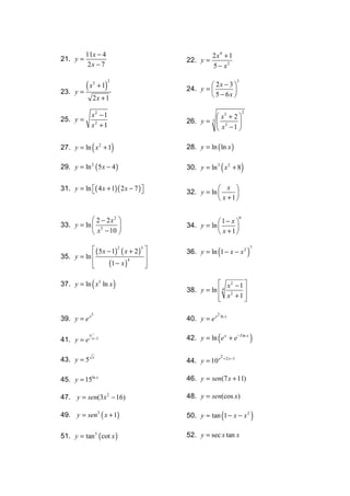 11x − 4                                 2 x4 + 1
21. y =                                 22. y =
           2x − 7                                 5 − x2

         (x            )
                                                                       3
                                                 2x − 3 
                           2
                3
                    +1                  24. y = 
23.   y=                                                 
                2x + 1                           5 − 6x 

                x2 − 1
                                                                               2
25. y =                                          x3 + 2 
                                        26. y =  3
                                                  3
                                                         
                x2 + 1                           x −1 

                (
27. y = ln x 2 + 1             )        28. y = ln ( ln x )

29. y = ln 2 ( 5 x − 4 )                                  (
                                        30. y = ln 3 x 2 + 8                   )
31. y = ln ( 4 x + 1)( 2 x − 7 ) 
                                                  x 
                                        32. y = ln      
                                                    x +1


            2 − 2x2                              1− x 
                                                                           6
33. y = ln  3                         34. y = ln      
            x − 10                                x +1

            ( 5 x − 1)2 ( x + 2 )3                  (                            )
                                                                                       7
                                        36. y = ln 1 − x − x 2
35. y = ln                         
                    (1 − x )
                             4
           
                                   
                                    

                (
37. y = ln x 5 ln x            )                    x2 − 1 
                                        38. y = ln  4 2    
                                                    x +1
                                                           

              3                                       2 ln x
39. y = e x                             40. y = e x

41. y = e
            x
                x −1                                  (
                                        42. y = ln e x + e−3 ln x                      )
43. y = 5       x                                         2 + 2 x −1
                                        44. y = 10 x

45. y = 15ln x                          46. y = sen(7 x + 11)

47. y = sen(3x 2 − 16)                  48. y = sen(cos x)

49. y = sen3 ( x + 1)                                     (
                                        50. y = tan 1 − x − x 2                        )
51. y = tan 5 ( cot x )                 52. y = sec x tan x
 