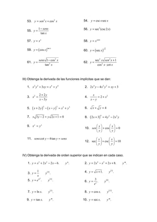 53. y = sen 2 x + cos 2 x                       54. y = csc x sec x

              1 − senx                             56. y = sec3 (csc 2 x)
   55. y =
                tan x

   57. y = x x                                     58. y = x senx

   59. y = ( cos x )                               60. y = ( sec x )
                          tan x                                             x




              senx 1 − cos 2 x                                sec2 x sen 2 x + 1
   61. y =                                         62. y =
                  tan 2 x                                       cos 2 x ⋅ cot x



III) Obtenga la derivada de las funciones implícitas que se dan:

   1. x 2 y 3 + 3xy = x 4 + y 4                     2. 2 x 4 y − 4 x 2 y 2 = xy + 3

              2 + 2y                                      x
   3. x 2 =                                         4.        = 2 + x2
              x − 3y                                     x− y

        ( x + 2y)       − ( x − y ) = x3 + y 3             x+ y =4
                    2                  2
   5.                                               6.

   7. x 3 y − 2 + y 2 x + 1 = 0                          ( 2 x + 3)       = 4 y 2 − 2 x3 y
                                                                      4
                                                    8.

   9. x y = y x                                             x       x
                                                    10. sen   + cos   = 0
                                                             y       y

   11. senx cot y − 4 tan y = senx                          x       x
                                                    12. sec   + csc   = 10
                                                             y       y


IV) Obtenga la derivada de orden superior que se indican en cada caso.

   1. y = x3 + 2 x 2 − 2 x − 6.            y ''.    2. y = 2 x 4 − x 2 + 2 x + 8.              y '''.


   3. y =
          1
                        y( ) .
                          4                         4. y = x + 1.                   y ( 3) .
          x
                           y ( 4) .
             2
   5. y = e x .                                     6. y =
                                                             3
                                                                .          y( ) .
                                                                                8

                                                             ex

   7. y = ln x.            y ( 5) .                 8. y = cos x.               y (15) .

   9. y = tan x.              y '''.               10. y = sec x.               y '''.
 