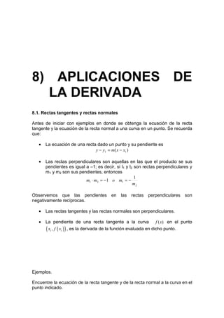 8) APLICACIONES DE
  LA DERIVADA
8.1. Rectas tangentes y rectas normales

Antes de iniciar con ejemplos en donde se obtenga la ecuación de la recta
tangente y la ecuación de la recta normal a una curva en un punto. Se recuerda
que:

   •   La ecuación de una recta dado un punto y su pendiente es
                               y − y1 = m( x − x1 )

   •   Las rectas perpendiculares son aquellas en las que el producto se sus
       pendientes es igual a –1; es decir, si l1 y l2 son rectas perpendiculares y
       m1 y m2 son sus pendientes, entonces
                                                      1
                           m1 ⋅ m2 = −1 o m1 = −
                                                     m2

Observemos que las pendientes             en   las   rectas   perpendiculares    son
negativamente recíprocas.

   •   Las rectas tangentes y las rectas normales son perpendiculares.

   •   La pendiente de una recta tangente a la curva              f ( x) en el punto
       ( x , f ( x ) ) , es la derivada de la función evaluada en dicho punto.
         1    1




Ejemplos.

Encuentre la ecuación de la recta tangente y de la recta normal a la curva en el
punto indicado.
 