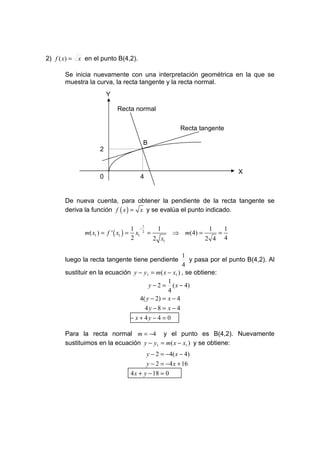 2) f ( x) = x en el punto B(4,2).

      Se inicia nuevamente con una interpretación geométrica en la que se
      muestra la curva, la recta tangente y la recta normal.
                        Y

                            Recta normal


                                                        Recta tangente

                                      B
                    2


                                                                              X
                    0                4


      De nueva cuenta, para obtener la pendiente de la recta tangente se
      deriva la función f ( x ) = x y se evalúa el punto indicado.

                                      1
                                    1 −      1                   1        1
              m( x1 ) = f ' ( x1 ) = x1 2 =          ⇒ m(4) =         =
                                    2       2 x1                2 4       4

                                                    1
      luego la recta tangente tiene pendiente          y pasa por el punto B(4,2). Al
                                                    4
      sustituir en la ecuación y − y1 = m( x − x1 ) , se obtiene:
                                             1
                                     y − 2 = ( x − 4)
                                             4
                                 4( y − 2) = x − 4
                                       4y − 8 = x − 4
                                 − x + 4y − 4 = 0

      Para la recta normal m = −4 y el punto es B(4,2). Nuevamente
      sustituimos en la ecuación y − y1 = m( x − x1 ) y se obtiene:
                                          y − 2 = − 4( x − 4)
                                        y − 2 = −4 x + 16
                                 4 x + y − 18 = 0
 