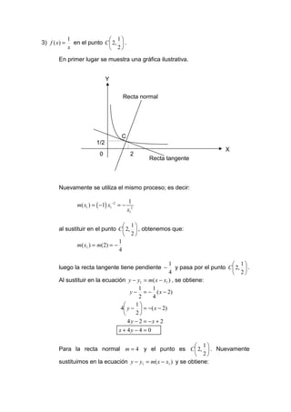 1                1
3) f ( x) =     en el punto C  2,  .
              x                2
        En primer lugar se muestra una gráfica ilustrativa.


                                Y


                                       Recta normal




                                       C
                          1/2
                                                                              X
                            0                2
                                                  Recta tangente



        Nuevamente se utiliza el mismo proceso; es decir:

                                             1
                 m( x1 ) = ( −1) x1−2 = −
                                            x12

                                      1
        al sustituir en el punto C  2,  , obtenemos que:
                                      2
                                   1
                m( x1 ) = m(2) = −
                                   4

                                                       1                          1
        luego la recta tangente tiene pendiente −          y pasa por el punto C  2,  .
                                                       4                          2
        Al sustituir en la ecuación y − y1 = m( x − x1 ) , se obtiene:
                                           1    1
                                      y − = − ( x − 2)
                                           2    4
                                        1
                                  4 y −  = −( x − 2)
                                        2
                                     4 y − 2 = −x + 2
                                     x + 4y − 4 = 0

                                                                1
        Para la recta normal m = 4 y el punto es C  2,  . Nuevamente
                                                                2
        sustituimos en la ecuación y − y1 = m( x − x1 ) y se obtiene:
 