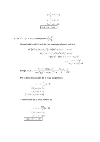 1
                                                   y−     = 4( x − 2)
                                                       2
                                                       1
                                                   y − = 4x − 8
                                                       2
                                                  2 y − 1 = 8 x − 16
                                      − 8 x + 2 y + 15 = 0




                                              1
4) 3x 4 y 3 − 7 xy 4 = 4 − 8 y en el punto D  0,  .
                                              2
       Se deriva la función implícita y se evalúa en el punto indicado.

                  3x 4 ( 3 y 2 ⋅ y ') + y 3 (12 x3 ) − 7 x ( 4 y 3 ⋅ y ') − y 4 ( 7 ) = −8 y '
                                      9 x 4 y 2 y '+ 12 x 3 y 3 − 28 xy 3 y '− 7 y 4 = −8 y '
                                                     y ' ( 9 x 4 y 2 − 28 xy 3 + 8 ) = 7 y 4 − 12 x 3 y 3
                                                                                           7 y 4 − 12 x3 y 3
                                                                                 y' =
                                                                                        9 x 4 y 2 − 28 xy 3 + 8

                                   7 ( 1 ) − 12 ( 0 )   (1)        7( 1 )
                                          4             3    3
                                                                           7
       Luego m ( 0,     1
                            )=         2                  2
                                                                  = 16 =      .
                               9 ( 0 ) ( 2 ) − 28 ( 0 ) ( 1 ) + 8
                        2             4 1 2                  3
                                                          2
                                                                     8    128

       Por lo tanto la ecuación de la recta tangente es:

                                       7
                                y−1 =
                                  2       ( x − 0)
                                      128
                      128 ( y − 1 ) = 7 x
                                2

                       128 y − 64 = 7 x
                −7 x + 128 y − 64 = 0

       Y la ecuación de la recta normal es:


                                     128
                             y−1 =−
                               2         ( x − 0)
                                      7
                      7 ( y − 1 ) = −128 x
                              2

                            7 y − 7 = −128 x
                                  2

               128 x + 7 y − 7 = 0
                             2
 