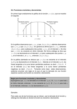 8.2. Funciones crecientes y decrecientes

En primer lugar analizaremos la gráfica de la función y = f ( x) , que se muestra
en seguida:
              Y
                Pendiente positiva                           Pendiente negativa
                    f '( x) > 0                                   f '( x) < 0




                                                                                    X
                        a     x1      x2        b       x3       x4      c
                                           y = f ( x)


En la gráfica observamos que x1 < x2 y que f ( x1 ) < f ( x2 ) , además observamos
que x3 < x4 y que f ( x3 ) > f ( x4 ) . En general se afirma que si x1 < x2 , entonces
 f ( x1 ) < f ( x2 ) , para cualesquiera dos puntos x1 y x2 en el intervalo I1. Se dice
que y = f ( x) es creciente en dicho intervalo. De forma análoga se dice que
y = f ( x) es decreciente en el intervalo I2, si para cualesquiera dos puntos x3 y
x4 en el intervalo I2, si x3 < x4 , entonces f ( x3 ) > f ( x4 ) .

En la gráfica planteada se deduce que y = f ( x) es creciente en el intervalo
( a, b )   y es decreciente en el intervalo ( b, c ) . Además en el intervalo ( a, b ) , las
líneas tangentes a la curva tienen pendientes positivas; es decir: f '( x) > 0 . Y
en el intervalo         ( b, c )   las líneas tangentes a la curva tienen pendientes
negativas; es decir: f '( x) < 0 . Tomando como base estas observaciones,
podemos enunciar una regla en la que al usar la derivada de una función
sepamos cuando una función es creciente o decreciente.


Regla para funciones crecientes y decrecientes.
Supongamos que f ( x) es derivable en el intervalo ( a, b ) . Si f '( x) > 0 para toda x
en dicho intervalo, entonces f ( x) es creciente en ( a, b ) . Si f '( x) < 0 para toda x
en el intervalo, entonces f ( x) es decreciente en ( a, b ) .



Ejemplos

Para cada una de las funciones que se indican, use la derivada de la función y
obtenga los intervalos en donde la función es creciente o decreciente.
 