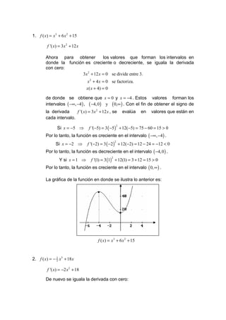 1. f ( x) = x 3 + 6 x 2 + 15

         f '( x) = 3x 2 + 12 x

        Ahora para obtener          los valores que forman los intervalos en
        donde la función es creciente o decreciente, se iguala la derivada
        con cero:
                        3x 2 + 12 x = 0 se divide entre 3.
                                 x 2 + 4 x = 0 se factoriza.
                                 x( x + 4) = 0

        de donde se obtiene que x = 0 y x = −4 . Estos valores forman los
        intervalos ( −∞, −4 ) , ( −4, 0 ) y ( 0,∞ ) . Con el fin de obtener el signo de
        la derivada     f '( x) = 3x 2 + 12 x , se          evalúa   en   valores que están en
        cada intervalo.

               Si x = −5 ⇒        f '(−5) = 3 ( −5 ) + 12(−5) = 75 − 60 = 15 > 0
                                                    2


        Por lo tanto, la función es creciente en el intervalo ( −∞, −4 ) .
              Si x = −2 ⇒        f '(−2) = 3 ( −2 ) + 12(−2) = 12 − 24 = −12 < 0
                                                    2


        Por lo tanto, la función es decreciente en el intervalo ( −4,0 ) .
                 Y si x = 1 ⇒      f '(1) = 3 (1) + 12(1) = 3 + 12 = 15 > 0
                                                2


        Por lo tanto, la función es creciente en el intervalo ( 0, ∞ ) .

        La gráfica de la función en donde se ilustra lo anterior es:

                                       •



                                                        •




                                       f ( x) = x 3 + 6 x 2 + 15



2. f ( x) = − 2 x3 + 18 x
              3


         f '( x) = −2 x 2 + 18

        De nuevo se iguala la derivada con cero:
 