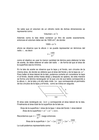 Se sabe que el volumen de un cilindro recto de dichas dimensiones se
representa como:
                         Volumen = π r 2 h
Además como la lata debe contener un litro de aceite exactamente,
entonces el volumen debe ser de 1000 cm3, de donde:

                                  1000 = π r 2 h
ahora se observa que la altura h se puede representar en términos del
radio r , es decir:
                                  1000
                               h=
                                  π r2

como el objetivo es usar la menor cantidad de lámina para elaborar la lata
de aceite, se debe obtener el valor del radio r de forma tal que el área de
la superficie sea la mínima.

En la lata de aceite se observa que la tapa y el fondo, son círculos de la
misma área, de donde se obtiene que el área del fondo y de la tapa es π r 2 .
Para hallar el área lateral de la lata, podemos cortarla sin considerar la tapa
ni el fondo, desde arriba hasta abajo y después se aplana, de esta manera
se forma una lámina rectangular en la que uno de sus lados corresponde a
la altura h , de la lata y el otro lado mide 2π r que corresponde al perímetro
de los círculos de la tapa y el fondo, como se indica en seguida:

                                                         h


                                              2π r

El área este rectángulo es: 2π rh y corresponde al área lateral de la lata.
Finalmente el área total de la superficie de la late es:
    Área de la superficie = área de la tapa + área del fondo + área lateral
      Área de la superficie = π r 2 + π r 2 + 2π rh .
                       1000
Recordemos que h =          , luego entonces:
                       π r2
                                                 1000          2000
          Área de la superficie = 2π r 2 + 2π r  2  = 2π r 2 +      ,
                                                 πr              r
La cuál podemos representarla como:
 
