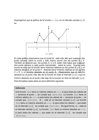 Supongamos que la gráfica de la función y = f ( x) en el intervalo cerrado [ a, b]
es:
                                          Y
                                                             • F
                                               D
                                               •
                               B
                               •
                                                    •
                                   •                E
                                   C
                       A   •

                           a                                                X
                                                              b

                                       y = f ( x)

En esta gráfica observamos que el punto B, está más alto que cualquier otro
punto cercano sobre la curva y esto mismo ocurre con los puntos D y F.
También se observa que los puntos A, C y E, están más bajos que cualquier
otro punto cercano a cada punto mencionado, sobre la curva. Cuando esto
ocurre se dice que la función tiene máximos relativos en los puntos B y D, y un
máximo absoluto en el punto F. Además tiene mínimos relativos en los puntos
C y E, y un mínimo absoluto en el punto A. Observemos que el máximo
absoluto es el punto más alto de la función en todo el intervalo [ a, b] y que el
mínimo absoluto es el punto más bajo de la función en todo el intervalo [ a, b] .
Para formalizar estas ideas se da la definición siguiente:


 Definición
 Una función f ( x) tiene un máximo relativo en x = c si para todos los valores de
 x cercanos al punto c , se cumple que f (c) ≥ f ( x) . La función f ( x) tiene un
 mínimo relativo en x = c si para todos los valores de x cercanos al punto c , se
 cumple que f (c) ≤ f ( x) . Si c está en el intervalo cerrado [ a, b] . La función
  f ( x) tiene un máximo absoluto en x = c , si para todos los valores x que están
 en el intervalo [ a, b] , se cumple que f (c) ≥ f ( x) . De igual forma, si c está en
 el intervalo cerrado [ a, b] . La función f ( x) tiene un mínimo absoluto en x = c ,
 si para todos los valores x que están en el intervalo [ a, b] , se cumple que
  f (c ) ≤ f ( x ) .
 