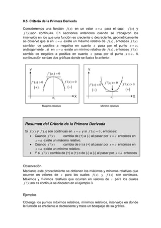 8.5. Criterio de la Primera Derivada

Consideremos una función f ( x) en un valor x = a para el cual           f ( x) y
 f '( x) son continuas. En secciones anteriores cuando se trabajaron los
intervalos en los que una función es creciente o decreciente, geométricamente
se observó que si en x = a existe un máximo relativo de f ( x) , entonces f '( x)
cambian de positiva a negativa en cuanto x pasa por el punto x = a ;
análogamente , si en x = a existe un mínimo relativo de f ( x) , entonces f '( x)
cambia de negativa a positiva en cuanto x pasa por el punto x = a . A
continuación se dan dos gráficas donde se ilustra lo anterior.


    Y                                            Y
                    f '(a1 ) = 0

      f '( x) > 0                  f '( x) < 0                 f '(a1 ) = 0
                                                 f '( x) < 0                  f '( x) > 0
        (+)                          (−)
                                                     (−)                        (+)
                        a1                  X                       a2                 X

                Máximo relativo                            Mínimo relativo




 Resumen del Criterio de la Primera Derivada
 Si f ( x) y f '( x) son continuas en x = a y si f '(a) = 0 , entonces:
    • Cuando f '( x)           cambia de (+) a (-) al pasar por x = a entonces en
          x = a existe un máximo relativo.
    • Cuando f '( x)           cambia de (-) a (+) al pasar por x = a entonces en
          x = a existe un mínimo relativo.
    • Y si f '( x) cambia de (+) a (+) o de (-) a (-) al pasar por x = a entonces



Observación.
Mediante este procedimiento se obtienen los máximos y mínimos relativos que
ocurren en valores de x para los cuales f ( x) y f '( x) son continuas.
Máximos y mínimos relativos que ocurren en valores de x para los cuales
 f '( x) no es continua se discuten en el ejemplo 3.


Ejemplos

Obtenga los puntos máximos relativos, mínimos relativos, intervalos en donde
la función es creciente o decreciente y trace un bosquejo de su gráfica.
 
