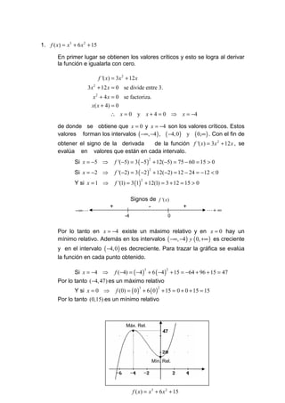 1. f ( x) = x 3 + 6 x 2 + 15

        En primer lugar se obtienen los valores críticos y esto se logra al derivar
        la función e igualarla con cero.

                               f '( x) = 3 x 2 + 12 x
                       3x 2 + 12 x = 0 se divide entre 3.
                         x 2 + 4 x = 0 se factoriza.
                         x( x + 4) = 0
                                     ∴ x =0 y x+4=0 ⇒                               x = −4

        de donde se obtiene que x = 0 y x = −4 son los valores críticos. Estos
        valores forman los intervalos ( −∞, −4 ) , ( −4, 0 ) y ( 0,∞ ) . Con el fin de
        obtener el signo de la derivada  de la función f '( x) = 3x 2 + 12 x , se
        evalúa en valores que están en cada intervalo.
                Si x = −5 ⇒              f '(−5) = 3 ( −5 ) + 12(−5) = 75 − 60 = 15 > 0
                                                                    2



                Si x = −2 ⇒              f '(−2) = 3 ( −2 ) + 12(−2) = 12 − 24 = −12 < 0
                                                                    2



                Y si x = 1 ⇒             f '(1) = 3 (1) + 12(1) = 3 + 12 = 15 > 0
                                                            2




                                                  Signos de f '( x)
                                     +                  -                           +
                 −∞ L                                                                        L+ ∞
                                             -4                                 0


        Por lo tanto en x = −4 existe un máximo relativo y en x = 0 hay un
        mínimo relativo. Además en los intervalos ( −∞, −4 ) y ( 0, +∞ ) es creciente
        y en el intervalo ( −4,0 ) es decreciente. Para trazar la gráfica se evalúa
        la función en cada punto obtenido.

                Si x = −4 ⇒              f (−4) = ( −4 ) + 6 ( −4 ) + 15 = −64 + 96 + 15 = 47
                                                                3               2


        Por lo tanto (−4, 47) es un máximo relativo
                Y si x = 0 ⇒             f (0) = ( 0 ) + 6 ( 0 ) + 15 = 0 + 0 + 15 = 15
                                                        3                 2


        Por lo tanto (0,15) es un mínimo relativo



                                              Máx. Rel.
                                                  •                            47




                                                                           •
                                                                        Mín. Rel.




                                                  f ( x) = x 3 + 6 x 2 + 15
 