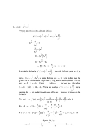 5       2
3. f ( x) = − x 3 + 5 x 3

        Primero se obtienen los valores críticos
                                                                 2              1           2
                                                                            −                    10
                                         f '( x) = − 5 x 3 + 10 x
                                                     3        3
                                                                                3
                                                                                    = − 5 x3 +
                                                                                        3           1
                                                                                                 3x 3
                                 2
                                          10
                      − x + 5
                            3
                                 3
                                               1
                                                   =0
                                               3
                                          3x
                                                             2
                                          10
                                               1
                                                   = 5 x3
                                                     3
                                          3x 3
                                                             2
                                                    1
                                            10 = x  3x 3 
                                                       5
                                                       3
                                                             3

                                                         
                                                            2 1
                                                             +
                                            10 = 5 x 3         3
                                                                     = 5x
                                               10
                                                   ∴ 10 = 5 x ⇒
                                                   =x ⇒ x=2
                                                 5
                                           2
                                              10
        Además la derivada f '( x) = − 5 x 3 + 1 , no está definida para x = 0 y
                                       3

                                                                                    3x 3
                                     5             2
        como f ( x) = − x + 5 x , si está definida en x = 0 (esto indica que la
                                     3             3

        gráfica de la función tiene un pico en x = 0) , entonces los valores críticos
        son: x = 2 y x = 0 . Estos               valores     forman los intervalos
                                                                          2
                                                                             10
        ( −∞, 0 ) , ( 0, 2 ) y ( 2,+∞ ) . Ahora se evalúa f '( x) = − 5 x 3 + 1 para
                                                                      3

                                                                                                                     3x 3
        valores de              x en cada intervalo con el fin de                                       obtener el signo de la
        derivada.
                                                                   2
                                                           5                    10           5 10    15
        Si x = −1 ⇒               f '(−1) = −                ( −1) 3 +                 1
                                                                                           =− −   = − = −3 < 0
                                                           3                                 3 3      5
                                                                            3 ( −1)    3

                                                   5 2         10      5 10 5
        Si x = 1 ⇒              f '(1) = −           (1) 3 +       1
                                                                     =− +  = >0
                                                   3                   3 3 5
                                                             3 (1) 3

                                                       5 2          10        5      10
        Y si x = 3 ⇒                 f '(3) = −          ( 3) 3 +        1
                                                                           = − 3 9 + 3 = −3.466 + 2.311 < 0
                                                       3                      3
                                                                  3 ( 3) 3          3 3


                                                                  Signos de f '( x)
                                               -                        +                           -
                    −∞ L                                                                                       L+ ∞
                                                              0                             2
 