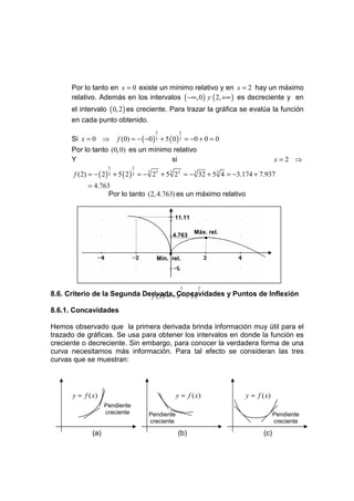 Por lo tanto en x = 0 existe un mínimo relativo y en x = 2 hay un máximo
      relativo. Además en los intervalos ( −∞, 0 ) y ( 2, +∞ ) es decreciente y en
      el intervalo ( 0, 2 ) es creciente. Para trazar la gráfica se evalúa la función
      en cada punto obtenido.
                                         5          2
      Si x = 0 ⇒         f (0) = − ( −0 ) 3 + 5 ( 0 ) 3 = −0 + 0 = 0
      Por lo tanto (0, 0) es un mínimo relativo
      Y                               si                                                 x=2 ⇒
                     5          2
       f (2) = − ( 2 ) 3 + 5 ( 2 ) 3 = − 3 25 + 5 3 22 = − 3 32 + 5 3 4 = −3.174 + 7.937
            = 4.763
                   Por lo tanto (2, 4.763) es un máximo relativo


                                                  11.11

                                                          Máx. rel.
                                                  4.763         •

                                              •
                                         Mín. rel.



                                                    5      2
                              f ( x) = − x 3 + 5 x 3
8.6. Criterio de la Segunda Derivada, Concavidades y Puntos de Inflexión

8.6.1. Concavidades

Hemos observado que la primera derivada brinda información muy útil para el
trazado de gráficas. Se usa para obtener los intervalos en donde la función es
creciente o decreciente. Sin embargo, para conocer la verdadera forma de una
curva necesitamos más información. Para tal efecto se consideran las tres
curvas que se muestran:




      y = f ( x)                                   y = f ( x)               y = f ( x)
                    Pendiente
                    creciente         Pendiente                                          Pendiente
                                      creciente                                          creciente

              (a)                                  (b)                             (c)
 