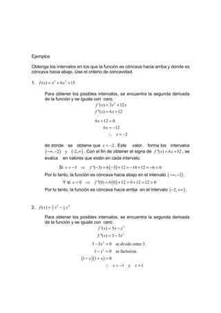 Ejemplos

Obtenga los intervalos en los que la función es cóncava hacia arriba y donde es
cóncava hacia abajo. Use el criterio de concavidad.

1. f ( x) = x 3 + 6 x 2 + 15

        Para obtener los posibles intervalos, se encuentra la segunda derivada
        de la función y se iguala con cero.
                                   f '( x) = 3x 2 + 12 x
                                        f ''( x) = 6 x + 12

                                        6 x + 12 = 0
                                             6 x = −12
                                                ∴ x = −2

        de donde se obtiene que x = −2 . Este valor forma los intervalos
        ( −∞, −2 ) y ( -2,∞ ) . Con el fin de obtener el signo de f ''( x) = 6 x + 12 , se
        evalúa      en valores que están en cada intervalo.

                  Si x = −3 ⇒       f ''(−3) = 6 ( −3) + 12 = −18 + 12 = −6 < 0
        Por lo tanto, la función es cóncava hacia abajo en el intervalo ( −∞, −2 ) .
                    Y si x = 0 ⇒       f ''(0) = 6 ( 0 ) + 12 = 0 + 12 = 12 > 0
        Por lo tanto, la función es cóncava hacia arriba en el intervalo ( −2, +∞ ) .


2. f ( x) = 3 x 2 − 1 x 4
            2       4


        Para obtener los posibles intervalos, se encuentra la segunda derivada
        de la función y se iguala con cero.
                                    f '( x) = 3x − x 3
                                         f ''( x) = 3 − 3x 2
                                      3 − 3 x 2 = 0 se divide entre 3.
                                       1 − x 2 = 0 se factoriza.
                               (1 − x )(1 + x ) = 0
                                              ∴ x = −1 y x = 1
 