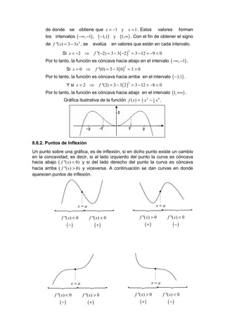 de donde       se       obtiene que x = −1 y x = 1 . Estos                          valores        forman
      los intervalos ( −∞, −1) ,              ( −1,1)    y   (1,∞ ) . Con el fin de obtener el signo
      de f ''( x) = 3 − 3x , se
                              2
                                         evalúa         en valores que están en cada intervalo.

                Si x = −2 ⇒                 f ''(−2) = 3 − 3 ( −2 ) = 3 − 12 = −9 < 0
                                                                   2


      Por lo tanto, la función es cóncava hacia abajo en el intervalo ( −∞, −1) .
                    Si x = 0 ⇒              f ''(0) = 3 − 3 ( 0 ) = 3 > 0
                                                               2


      Por lo tanto, la función es cóncava hacia arriba en el intervalo ( −1,1) .
                    Y si x = 2 ⇒              f ''(2) = 3 − 3 ( 2 ) = 3 − 12 = −8 < 0
                                                                   2


      Por lo tanto, la función es cóncava hacia abajo en el intervalo (1, +∞ ) .
                 Gráfica ilustrativa de la función f ( x) = 3 x 2 − 1 x 4 .
                                                            2       4




                                                 -1                1


8.6.2. Puntos de Inflexión
Un punto sobre una gráfica, es de inflexión, si en dicho punto existe un cambio
en la concavidad; es decir, si al lado izquierdo del punto la curva es cóncava
hacia abajo ( f ''( x) < 0) y si del lado derecho del punto la curva es cóncava
hacia arriba ( f ''( x) > 0) y viceversa. A continuación se dan curvas en donde
aparecen puntos de inflexión.


                                  •                                                       •


            x=a                                                         x=a
           {{                                                          {{
               f ''( x) < 0           f ''( x) > 0                        f ''( x) > 0           f ''( x) < 0
                    (−)                     (+)                               (+)                    (−)




                          •                                                           •


        x=a                                                         x=a
       {{                                                          {  {
           f ''( x) < 0           f ''( x) > 0                         f ''( x) > 0           f ''( x) < 0
              (−)                     (+)                                 (+)                    (−)
 