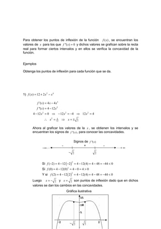 Para obtener los puntos de inflexión de la función f ( x) , se encuentran los
valores de x para los que f ''( x) = 0 y dichos valores se grafican sobre la recta
real para formar ciertos intervalos y en ellos se verifica la concavidad de la
función.


Ejemplos

Obtenga los puntos de inflexión para cada función que se da.




1) f ( x) = 12 + 2 x 2 − x 4

             f '( x) = 4 x − 4 x3
            f ''( x) = 4 − 12 x 2
         4 − 12 x 2 = 0 ⇒ − 12 x 2 = −4 ⇒ 12 x 2 = 4
                   ∴ x 2 = 12 ⇒ x = ±
                            4                             1
                                                          3


        Ahora al graficar los valores de la x , se obtienen los intervalos y se
        encuentran los signos de f ''( x ) , para conocer las concavidades.

                                                  Signos de f ''( x )
                                    -                   +               -
                 −∞ L                                                       L+ ∞
                                         −        1
                                                  3
                                                                    1
                                                                    3




                 Si f (−2) = 4 − 12 ( −2 ) = 4 − 12(4) = 4 − 48 = −44 < 0
                                              2


                 Si f (0) = 4 − 12(0) 2 = 4 − 0 = 4 > 0
                 Y si f (2) = 4 − 12 ( 2 ) = 4 − 12(4) = 4 − 48 = −44 < 0
                                              2



        Luego x = − 1 y x = 1 son puntos de inflexión dado que en dichos
                       3         3

        valores se dan los cambios en las concavidades.
                                        Gráfica ilustrativa


                                                  •           •




                                          −           1
                                                      3
                                                              1
                                                              3
 