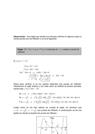Observación. Una regla que resulta muy útil para verificar en algunos casos si
ciertos puntos son de inflexión o no es la siguiente:




      Regla. Si f ''(a) = 0 y si f '''(a) ≠ 0 entonces en x = a existe un punto de
      inflexión.



2) f ( x) = x 5 − 5 x 3

                f '( x) = 5 x 4 − 15 x 2
                f ''( x) = 20 x 3 − 30 x
         20 x 3 − 30 x = 0 ⇒         x(20 x 2 − 30) = 0
                          ∴ x = 0 y 20 x 2 − 30 = 0 ⇒ 20 x 2 = 30
                          ∴ x2 =   30
                                   20
                                           ⇒ x=±               3
                                                               2


Ahora para verificar si en los valores obtenidos hay puntos de inflexión,
utilizaremos la regla anterior y por esta razón se obtiene la tercera derivada,
siendo esta f '''( x) = 60 x 2 − 30 .

         Si x = 0 ⇒          f '''(0) = 60(0) 2 − 30 = −30 ≠ 0 .

                                      ( ) = 60 ( − ) − 30 = 60 ( ) − 30 = 90 − 30 = 60 ≠ 0 .
                                                                       2
         Si x = −     3
                      2
                            ⇒    f ''' −       3
                                               2
                                                                   3
                                                                   2
                                                                                   3
                                                                                   2


                                  f ''' ( ) = 60 ( ) − 30 = 60 ( ) − 30 = 90 − 30 = 60 ≠ 0 .
                                                                   2
         Y si x =     3
                      2
                            ⇒              3
                                           2
                                                           3
                                                           2
                                                                               3
                                                                               2



Luego como en los tres valores se cumple la regla, se concluye que
x = 0, x = − 3 y x = 3 son puntos de inflexión. A continuación se da una
             2       2

gráfica en donde se ilustran los puntos de inflexión.

                                                                       Y
                                                       •
                                                                               3
                                                                               2
                                                                           •
                                                   −   3
                                                       2                               X
                                                                               •
 