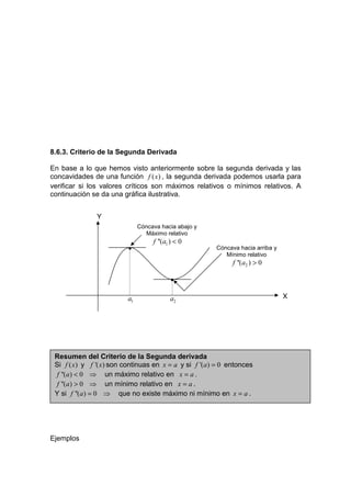 8.6.3. Criterio de la Segunda Derivada

En base a lo que hemos visto anteriormente sobre la segunda derivada y las
concavidades de una función f ( x) , la segunda derivada podemos usarla para
verificar si los valores críticos son máximos relativos o mínimos relativos. A
continuación se da una gráfica ilustrativa.


               Y
                              Cóncava hacia abajo y
                                Máximo relativo
                                   f ''(a1 ) < 0
                         •                             Cóncava hacia arriba y
                                                          Mínimo relativo
                                                             f ''(a2 ) > 0

                                          •

                         a1               a2                                    X




 Resumen del Criterio de la Segunda derivada
 Si f ( x) y f '( x) son continuas en x = a y si f '(a) = 0 entonces
  f ''(a) < 0 ⇒ un máximo relativo en x = a .
  f ''(a) > 0 ⇒ un mínimo relativo en x = a .
 Y si f ''(a) = 0 ⇒ que no existe máximo ni mínimo en x = a .




Ejemplos
 
