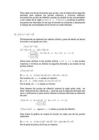 Para cada una de las funciones que se dan, use el criterio de la segunda
        derivada para obtener los puntos máximos y mínimos relativos,
        encuentre los puntos de inflexión usando el cambio en las concavidades
        o por medio de la regla ( f ''(a ) = 0 y f '''(a) ≠ 0 ), construya la gráfica,
        encuentre los intervalos en los que la función es creciente o decreciente
        e indique las concavidades de la función en cada intervalo.



1) f ( x) = x 3 + 6 x 2 + 15 .

        Primeramente se obtienen los valores críticos y para tal efecto se deriva
        la función y se iguala con cero.

              f '( x) = 3 x 2 + 12 x
         3x 2 + 12 x = 0 ⇒        x ( 3 x + 12 ) = 0
                    ∴ x=0          y 3x + 12 = 0 ⇒ 3 x = −12 ⇒                 x = − 12
                                                                                      3

                    ∴ x = −4

        Ahora para verificar si los puntos críticos x = 0 y x = −4 son puntos
        máximos o mínimos se obtiene la segunda derivada y se evalúa en los
        puntos críticos.

         f ''( x) = 6 x + 12

        Si x = −4 ⇒            f ''(−4) = 6 ( −4 ) + 12 = −24 + 12 = −12 < 0
        Por lo tanto, en x = −4 existe un máximo.
        Si x = 0 ⇒ f ''(0) = 6 ( 0 ) + 12 = 0 + 12 = 12 > 0
        Por lo tanto, en x = 0 existe un mínimo.

        Para obtener los puntos de inflexión usamos la regla antes vista; es
        decir: obtenemos los valores de x para los que la segunda derivada sea
        cero y verificamos si para dichos valores la tercera derivada es diferente
        de cero.

         f ''( x) = 0 ⇒ 6 x + 12 = 0 ⇒ 6 x = −12 ⇒ x = − 12
                                                          6

                                 ∴ x = −2

         f '''( x) = 6 ≠ 0 ⇒       que en x = −2 existe un punto de inflexión.

        Para trazar la gráfica se evalúa la función en cada uno de los puntos
        obtenidos.

        Si x = −4 ⇒ f (−4) = ( −4 ) + 6 ( −4 ) + 15 = −64 + 96 + 15 = 47 .
                                             3         2


        Por lo tanto el punto (-4,47) es un máximo.
 