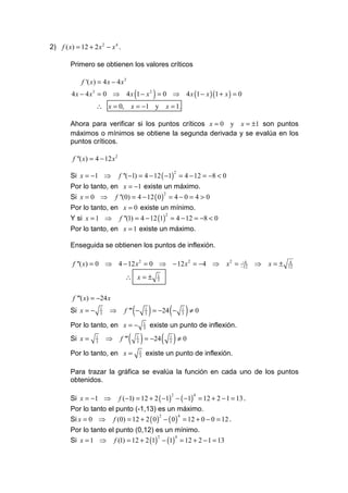 2) f ( x) = 12 + 2 x 2 − x 4 .

        Primero se obtienen los valores críticos

             f '( x) = 4 x − 4 x 3
                                          (                 )
         4 x − 4 x 3 = 0 ⇒ 4 x 1 − x 2 = 0 ⇒ 4 x (1 − x )(1 + x ) = 0
                   ∴ x = 0, x = −1 y x = 1.

        Ahora para verificar si los puntos críticos x = 0 y x = ±1 son puntos
        máximos o mínimos se obtiene la segunda derivada y se evalúa en los
        puntos críticos.

         f ''( x) = 4 − 12 x 2

        Si x = −1 ⇒              f ''(−1) = 4 − 12 ( −1) = 4 − 12 = −8 < 0
                                                                            2


        Por lo tanto, en x = −1 existe un máximo.
        Si x = 0 ⇒             f ''(0) = 4 − 12 ( 0 ) = 4 − 0 = 4 > 0
                                                                    2


        Por lo tanto, en x = 0 existe un mínimo.
        Y si x = 1 ⇒             f ''(1) = 4 − 12 (1) = 4 − 12 = −8 < 0
                                                                    2


        Por lo tanto, en x = 1 existe un máximo.

        Enseguida se obtienen los puntos de inflexión.

         f ''( x) = 0 ⇒ 4 − 12 x 2 = 0 ⇒ − 12 x 2 = −4 ⇒                                x2 =   −4
                                                                                               −12
                                                                                                     ⇒ x=±    4
                                                                                                             12

                                    ∴ x=±                       1
                                                                3



         f '''( x) = −24 x
        Si x = −       1
                       3
                           ⇒       f ''' −(           1
                                                      3   ) = −24 ( − ) ≠ 0     1
                                                                                3

        Por lo tanto, en x = −                        1
                                                      3
                                                           existe un punto de inflexión.
        Si x =     1
                   3
                           ⇒     f '''   ( ) = −24 ( ) ≠ 0
                                              1
                                              3
                                                                        1
                                                                        3

        Por lo tanto, en x =                      1
                                                  3
                                                          existe un punto de inflexión.

        Para trazar la gráfica se evalúa la función en cada uno de los puntos
        obtenidos.

        Si x = −1 ⇒ f (−1) = 12 + 2 ( −1) − ( −1) = 12 + 2 − 1 = 13 .
                                                                        2           4


        Por lo tanto el punto (-1,13) es un máximo.
        Si x = 0 ⇒ f (0) = 12 + 2 ( 0 ) − ( 0 ) = 12 + 0 − 0 = 12 .
                                       2       4


        Por lo tanto el punto (0,12) es un mínimo.
        Si x = 1 ⇒ f (1) = 12 + 2 (1) − (1) = 12 + 2 − 1 = 13
                                      2    4
 