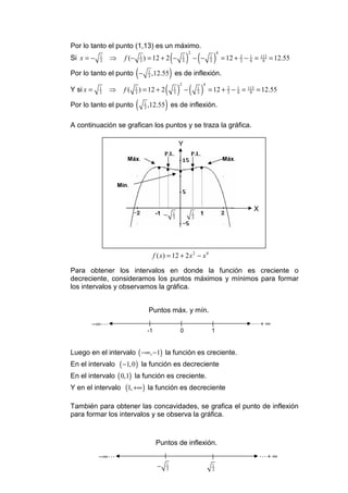 Por lo tanto el punto (1,13) es un máximo.
                                 ( ) − ( − ) = 12 + −
                                                                    2                       4
Si x = −   1
           3
               ⇒     f (−       1
                                3
                                    ) = 12 + 2 −                1
                                                                3
                                                                                    1
                                                                                    3
                                                                                                           2
                                                                                                           3
                                                                                                                1
                                                                                                                9
                                                                                                                     = 113 = 12.55
                                                                                                                        9


Por lo tanto el punto ( − ,12.55 ) es de inflexión.
                                        1
                                        3


             ⇒ f ( ) = 12 + 2 ( ) − ( ) = 12 + − =
                                                            2                   4
Y si x =   1
           3
                            1
                            3
                                                        1
                                                        3
                                                                           1
                                                                           3
                                                                                                 2
                                                                                                 3
                                                                                                       1
                                                                                                       9
                                                                                                               113
                                                                                                                9
                                                                                                                     = 12.55

Por lo tanto el punto ( ,12.55 ) es de inflexión.
                                    1
                                    3



A continuación se grafican los puntos y se traza la gráfica.

                                                            Y
                                                   P.I..                P.I..
                      Máx.                                                                      Máx.
                                               • •
                                                 •          •
                                                                    • •
                                                                     •

                   Mín.



                                                                                                                     X
                                               −
                                              -1    1 1
                                                   −3
                                                                    1
                                                                    3
                                                                     1         1
                                                      3              3




                                             f ( x) = 12 + 2 x 2 − x 4

Para obtener los intervalos en donde la función es creciente o
decreciente, consideramos los puntos máximos y mínimos para formar
los intervalos y observamos la gráfica.


                                        Puntos máx. y mín.
       −∞ L                                                                                                         L+ ∞
                                        -1                  0                       1


Luego en el intervalo ( −∞, −1) la función es creciente.
En el intervalo  ( −1, 0 ) la función es decreciente
En el intervalo ( 0,1) la función es creciente.
Y en el intervalo (1, +∞ ) la función es decreciente

También para obtener las concavidades, se grafica el punto de inflexión
para formar los intervalos y se observa la gráfica.



                                              Puntos de inflexión.
           −∞ L                                                                                                          L+ ∞
                                              −    1
                                                   3
                                                                                        1
                                                                                        3
 