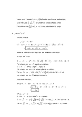 Luego en el intervalo −∞, −          (                   1
                                                                 3   ) la función es cóncava hacia abajo.
        En el intervalo  (−          1
                                     3
                                         ,   ) la función es cóncava hacia arriba.
                                                 1
                                                 3


        Y en el intervalo (          1
                                     3
                                         , +∞ ) la función es cóncava hacia abajo.



3) f ( x) = x 5 − 5 x 3 .

        Valores críticos.

                f '( x) = 5 x 4 − 15 x 2
                                                 (               )
         5 x 4 − 15 x 2 = 0 ⇒ 5 x 2 x 2 − 3 = 0 ⇒ 5 x 2 x − 3 x + 3 = 0                           (           )(   )
                      ∴ x = 0, x = − 3                               y x = 3.

        Ahora se verifica si dichos puntos son máximos o mínimos.

          f ''( x) = 20 x3 − 30 x

                                                                 (            )               (       )
                                                                                  3
        Si x = − 3 ⇒             f ''(− 3) = 20 − 3                                   − 30 − 3 = −103.9 + 51.9 = −52 < 0
        Por lo tanto, en x = − 3 existe un máximo.
        Si x = 0 ⇒           f ''(0) = 20 ( 0 ) − 30 ( 0 ) = 0
                                                         3


        Por lo tanto, en x = 0 no existe máximo ni mínimo.
                                                             ( 3)                         ( 3 ) = 103.9 − 51.9 = 52 > 0
                                                                          3
        Y si x = 3 ⇒              f ''( 3) = 20                               − 30
        Por lo tanto, en x = 3 existe un mínimo.

        Puntos de inflexión.

          f ''( x) = 0 ⇒ 20 x3 − 30 x = 0 ⇒ 10 x 2 x 2 − 3 = 0                            (           )
                                  ∴ x=0                      y 2 x2 − 3 = 0 ⇒ 2 x2 = 3 ⇒                               x2 =   3
                                                                                                                              2

                                    ∴ x=±                    3
                                                             2


         f '''( x) = 6 x 2 − 30
        Si x = 0 ⇒ f '''(0) = 60(0) 2 − 30 = −30 ≠ 0 .

                                        ( ) = 60 ( − ) − 30 = 60 ( ) − 30 = 90 − 30 = 60 ≠ 0 .
                                                                                      2
        Si x = −      3
                      2
                            ⇒    f ''' −             3
                                                     2
                                                                              3
                                                                              2
                                                                                                          3
                                                                                                          2


                                    f ''' ( ) = 60 ( ) − 30 = 60 ( ) − 30 = 90 − 30 = 60 ≠ 0 .
                                                                              2
        Y si x =      3
                      2
                            ⇒                    3
                                                 2
                                                                      3
                                                                      2
                                                                                                      3
                                                                                                      2
 
