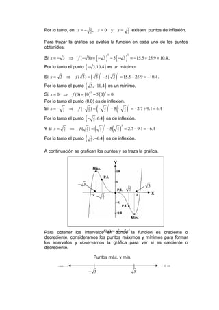Por lo tanto, en x = −             3
                                   2
                                       , x=0 y                           x=              3
                                                                                         2
                                                                                                 existen puntos de inflexión.

Para trazar la gráfica se evalúa la función en cada uno de los puntos
obtenidos.

                                           (               )         (               )
                                                           5                         3
Si x = − 3 ⇒        f (− 3) = − 3                                  −5 − 3                    = −15.5 + 25.9 = 10.4 .

                           (
Por lo tanto el punto − 3,10.4 es un máximo.           )
                                   ( 3)                        ( 3)
                                               5                        3
Si x = 3 ⇒         f ( 3) =                        −5                        = 15.5 − 25.9 = −10.4 .
Por lo tanto el punto      (                           )
                                   3, −10.4 es un mínimo.
Si x = 0 ⇒     f (0) = ( 0 ) − 5 ( 0 ) = 0
                                   5                   3


Por lo tanto el punto (0,0) es de inflexión.
                                           (               )            (            )
                                                               5                         3
Si x = −   3
           2
               ⇒    f (−       3
                               2
                                   )= −                3
                                                       2
                                                                   −5 −          3
                                                                                 2
                                                                                                 = −2.7 + 9.1 = 6.4

Por lo tanto el punto −    (   )       3
                                       2
                                           , 6.4 es de inflexión.

              ⇒ f ( ) = ( ) − 5 ( ) = 2.7 − 9.1 = −6.4
                                                   5                         3
Y si x =   3
           2
                           3
                           2
                                               3
                                               2
                                                                         3
                                                                         2


Por lo tanto el punto ( , −6.4 ) es de inflexión.
                                   3
                                   2



A continuación se grafican los puntos y se traza la gráfica.

                                                                    Y
                                       Máx.
                                           •
                                                   P.I.
                                               •
                    − 3                                                                      3            3
                                                                        P.I.                 2
                                                                    •                                         X
                                           −       3
                                                   2

                                                                              P.I. •

                                                                                                  •
                                                                                                 Mín.



Para obtener los intervalosf (en = donde la función es creciente o
                              x) x 5 − 5 x 3
decreciente, consideramos los puntos máximos y mínimos para formar
los intervalos y observamos la gráfica para ver si es creciente o
decreciente.

                                       Puntos máx. y mín.
       −∞ L                                                                                                       L+ ∞
                               − 3                                                                3
 