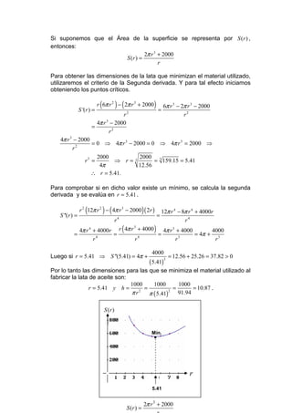 Si suponemos que el Área de la superficie se representa por S (r ) ,
entonces:
                                2π r 3 + 2000
                       S (r ) =
                                       r

Para obtener las dimensiones de la lata que minimizan el material utilizado,
utilizaremos el criterio de la Segunda derivada. Y para tal efecto iniciamos
obteniendo los puntos críticos.


                S '(r ) =
                             (            ) (
                            r 6π r 2 − 2π r 3 + 2000                ) = 6π r      3
                                                                                      − 2π r 3 − 2000
                                     r2                                                  r2
                         4π r 3 − 2000
                       =
                               r2
   4π r 3 − 2000
           2
                 = 0 ⇒ 4π r 3 − 2000 = 0 ⇒ 4π r 3 = 2000 ⇒
         r
                   2000           2000 3
              r3 =       ⇒ r=3          = 159.15 = 5.41
                    4π            12.56
                 ∴ r = 5.41.

Para comprobar si en dicho valor existe un mínimo, se calcula la segunda
derivada y se evalúa en r = 5.41 .


   S ''(r ) =
                   (             ) (
                r 2 12π r 2 − 4π r 3 − 2000 ( 2r )            )         =
                                                                            12π r 4 − 8π r 4 + 4000r
                                          r4                                           r4

           =
             4π r 4 + 4000r r 4π r + 4000
                           =
                                  3

                                          =
                                               (
                                            4π r 3 + 4000       4000
                                                          = 4π + 3
                                                                    )
                      4             4               3
                    r             r               r              r

                                                                   4000
Luego si r = 5.41 ⇒ S ''(5.41) = 4π +                                            = 12.56 + 25.26 = 37.82 > 0
                                                                  ( 5.41)
                                                                             3


Por lo tanto las dimensiones para las que se minimiza el material utilizado al
fabricar la lata de aceite son:
                                1000     1000        1000
                 r = 5.41 y h =      =             =       = 10.87 .
                                πr     π ( 5.41)
                                   2             2
                                                     91.94

                                 S (r )


                                                                   Mín.
                                                                    •




                                                                                           r
                                                                   5.41


                                                              2π r 3 + 2000
                                                   S (r ) =
 