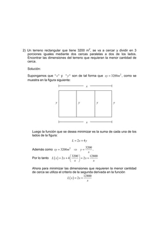 2) Un terreno rectangular que tiene 3200 m2, se va a cercar y dividir en 3
   porciones iguales mediante dos cercas paralelas a dos de los lados.
   Encontrar las dimensiones del terreno que requieran la menor cantidad de
   cerca.

   Solución:

   Supongamos que " x " y " y " son de tal forma que xy = 3200m 2 , como se
   muestra en la figura siguiente:
                                                   x




                        y                 y              y   y




                                                   x

      Luego la función que se desea minimizar es la suma de cada una de los
      lados de la figura:
                                     L = 2x + 4 y

                                                 3200
      Además como xy = 3200m2         ⇒       y=       .
                                                   x
                                      3200         12800
      Por lo tanto   L ( x) = 2x + 4        = 2x +
                                      x               x

      Ahora para minimizar las dimensiones que requieren la menor cantidad
      de cerca se utiliza el criterio de la segunda derivada en la función
                                                12800
                                  L ( x) = 2x +
                                                  x
 