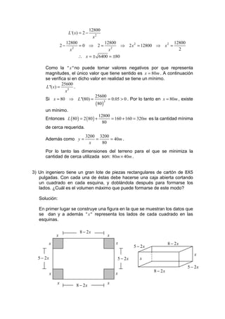 12800
                         L '( x) = 2 −
                                           x2
                        12800                     12800                                   12800
                   2−        2
                                  =0 ⇒ 2=               2
                                                                ⇒ 2 x 2 = 12800 ⇒ x 2 =
                         x                    x                                             2
                                 ∴ x = ± 6400 = ±80

      Como la " x " no puede tomar valores negativos por que representa
      magnitudes, el único valor que tiene sentido es x = 80m . A continuación
      se verifica si en dicho valor en realidad se tiene un mínimo.
                 25600
      L ''( x) =       .
                   x3
                                25600
      Si x = 80 ⇒ L ''(80) =             = 0.05 > 0 . Por lo tanto en x = 80m , existe
                                 ( 80 )3
      un mínimo.
                                                12800
      Entonces L ( 80 ) = 2 ( 80 ) +                  = 160 + 160 = 320m es la cantidad mínima
                                                  80
      de cerca requerida.
                                     3200 3200
      Además como y =                    =     = 40m .
                                       x   80
      Por lo tanto las dimensiones del terreno para el que se minimiza la
      cantidad de cerca utilizada son: 80m × 40m .


3) Un ingeniero tiene un gran lote de piezas rectangulares de cartón de 8X5
   pulgadas. Con cada una de éstas debe hacerse una caja abierta cortando
   un cuadrado en cada esquina, y doblándola después para formarse los
   lados. ¿Cuál es el volumen máximo que puede formarse de este modo?

   Solución:

   En primer lugar se construye una figura en la que se muestran los datos que
   se dan y a además " x " representa los lados de cada cuadrado en las
   esquinas.

                                  8 − 2x
               x                                    x
       x                                                    x                          8 − 2x
                                                                     5 − 2x
                                                                                                     x
  5 − 2x                                                    5 − 2x      x
                                                                                                  5 − 2x
                                                                              8 − 2x
           x                                                x

               x                                    x
                                 8 − 2x
 